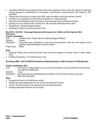 • Checking of Reinforcement placed & fixed with proper spacing and form work with respect to approved
working Drawing & specifications for foundation, sub-structure, super-structure with respect to RFI
submitted
• Taking care of structures in bridge works RUB, open foundation structures and box culverts
• Involved in the preparation of bar bending schedules for bridge drawings
• Executing the bendingand built the structure as per drawings and bar bending schedule
• Carrying out sub contractor bills, monthly R.A. bills and take certifications from client
• Preparing the Monthly Progress Report
• Managing the billing of the site execution work
May’2010 - Oct’2010 Navayuga Engineering Company Ltd., Sikkim as Site Engineer (Site
Execution)
Project undertaken:
Title : Teastha Hydro- Power Plant (Tunneling) Stage-III (Sikkim)
Duration : 5 years
Description : The project was undertaken to carry the tunnel execution works like rock bolting, tunnel
profiling, drilling & blasting and short creation.
Project Cost : 1800cr
Role:
• Handling Profiling and checking the Rock bolts and short-creating for tunnels works in Hydro Power
Plant
• Profiling coordinates of Tunnel Execution work
SinceAug 2006- July 07 IDDCConsultancy,Visakhapatnamas a Site Surveyor & CAD Operator
Project Undertaken NCC
Title : The Project Thotapalli Right main canal of the Distribution canal and Branch canals Survey
and Alignment preparation
Duration : 1 year
Description : The project was One Distributaries canal 25Kms and 32 branch Canals survey and
Alignment preparation
Role:
• Prepared for Branch and Distribution canals
• Handled the Ayacutpreparation for the branch and distribution canals
• Carried the site surveys for the alignments and diverted structures
• Handling alignment Prepared and surveying
Place : Visakhapatnam
Date : (T.RAVI KUMAR)
 