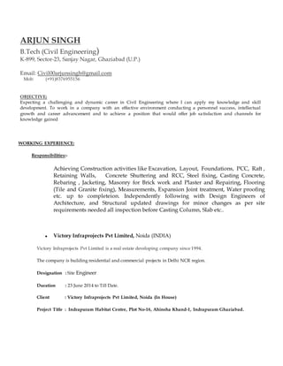 ARJUN SINGH
B.Tech (Civil Engineering)
K-899, Sector-23, Sanjay Nagar, Ghaziabad (U.P.)
Email: Civil00arjunsingh@gmail.com
Mob: (+91)8376955156
OBJECTIVE:
Expecting a challenging and dynamic career in Civil Engineering where I can apply my knowledge and skill
development. To work in a company with an effective environment conducting a personnel success, intellectual
growth and career advancement and to achieve a position that would offer job satisfaction and channels for
knowledge gained
WORKING EXPERIENCE:
Responsibilities:-
Achieving Construction activities like Excavation, Layout, Foundations, PCC, Raft ,
Retaining Walls, Concrete Shuttering and RCC, Steel fixing, Casting Concrete,
Rebaring , Jacketing, Masonry for Brick work and Plaster and Repairing, Flooring
(Tile and Granite fixing), Measurements, Expansion Joint treatment, Water proofing
etc. up to completeion. Independently following with Design Engineers of
Architecture, and Structural updated drawings for minor changes as per site
requirements needed all inspection before Casting Column, Slab etc..
 Victory Infraprojects Pvt Limited, Noida (INDIA)
Victory Infraprojects Pvt Limited is a real estate developing company since 1994.
The company is building residential and commercial projects in Delhi NCR region.
Designation : Site Engineer
Duration : 23 June 2014 to Till Date.
Client : Victory Infraprojects Pvt Limited, Noida (In House)
Project Title : Indrapuram Habitat Centre, Plot No-16, Ahinsha Khand-1, Indrapuram Ghaziabad.
 