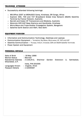 TRAININGS ATTENDED
• Successfully attended following trainings:
o MS-Office 2007 at MONUSCO Camp, Kinshasa, DR Congo, Africa
o Explorer 300, 700 and 727 Broadband Global Area Network (BGAN) Satellite
Terminal by France Telecom, Australia
o Barrett and Codan HF Transceivers and Modems, Australia
o Motorola VHF/UHF Base Stations and Handhelds, Kinshasa
o Micro-Wave and Tropo-Scatter Propagation System, Bangalore
o Satellite Earth Station and VSAT, New Delhi
EQUIPMENT PURVIEW
• Information and Communication Technology, Desktops and Laptops
• Communication Equipment – Terrestrial, Sky-Wave, Micro-wave, HF, VHF and UHF
• Satellite Communication – Thuraya, Iridium, Inmarsat, GAN and BGAN Satellite Terminals
• Power System and Equipment
PERSONAL DETAILS
Date of Birth : 30 May 1966
Martial Status : Married
Residential Address : A-155/B-2, Shalimar Garden Extension 2, Sahibabad,
Ghaziabad, U.P.
India, PIN-201005
Languages Known : English, Hindi
Passport Details : Z-2045587
 