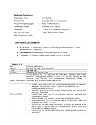 Technical Proficiency
Automation Tools : WATIR, Ruby
Frameworks : Cucumber and Taza Frameworks
Programming Languages : Ruby and Java Basics.
Operating Systems : Windows, Linux Basics
Databases : Oracle, SQL Server and MongoDB.
Bug tracking tools/ : JIRA, Quality center, Zoom
Test Management tools
Educational Qualification:
• B.Tech in E.C.E from Loyola Institute of Technology & Management (LITAM),
affiliated to JNTU Hyderabad.
• Intermediate from Board of Intermediate Education, India.
• Completed 10th
from St. Luke’s public school, Guntur, A.P, India.
CCLO-2016
Role Software QA Engineer
Platform Java with Spring4.1 and MongoDB
Client Gap Inc. USA
Duration December-2015 to Till Date
Project Description
In this project we are replacing an WBI(IBM) Interface and nWMS
warehouse management system of GAP. And we are building an new
Interface called MOSAIC with MANHATHEN Warehouse system, to
coordinate as it is with all other applications.
Responsibilities
• Visited Client location(SF) for gathering requirements from Product
Managers and attended Project Inception for designing and
development of the system
• Identified what to be tested as part of Automation and Manual with
cucumber framework.
• Created Test plan, identifying scenarios and got reviewed with
Functional consultant.
• Writing Smoke Test for each Interface as part of Automation.
• Giving demo’s to PDM on every last day of Iteration and make sure
all stories are moved to Done.
• Involved in Iteration close meeting to providing all aspects which
team needs to be focused on improvements, Action Items and
learnings from previous issues.
• Last but not the least Providing the daily status updates to client on
standup’s.
 