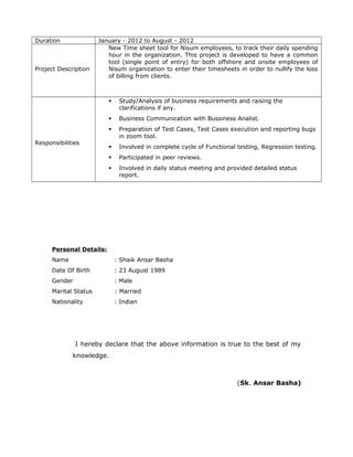 Duration January - 2012 to August - 2012
Project Description
New Time sheet tool for Nisum employees, to track their daily spending
hour in the organization. This project is developed to have a common
tool (single point of entry) for both offshore and onsite employees of
Nisum organization to enter their timesheets in order to nullify the loss
of billing from clients.
Responsibilities
 Study/Analysis of business requirements and raising the
clarifications if any.
 Business Communication with Bussiness Analist.
 Preparation of Test Cases, Test Cases execution and reporting bugs
in zoom tool.
 Involved in complete cycle of Functional testing, Regression testing.
 Participated in peer reviews.
 Involved in daily status meeting and provided detailed status
report.
Personal Details:
Name : Shaik Ansar Basha
Date Of Birth : 23 August 1989
Gender : Male
Marital Status : Married
Nationality : Indian
I hereby declare that the above information is true to the best of my
knowledge.
(Sk. Ansar Basha)
 