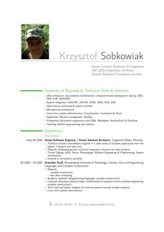 Krzysztof Sobkowiak
Senior Solution Architect @ Capgemini
JEE/OSS/Integration Architect
Apache Software Foundation member
Summary of Business & Technical Skills & Interests
○ JEE architecture, Java systems modularization, component based development (Spring, OSGi,
AOP, EJB, QUASAR)
○ System integration (JAX-WS, JAX-RS, JAXB, JMS), SOA, ESB
○ Open Source enthusiast & system architect
○ Microservices architecture
○ Linux/Unix system administration, Virtualuzation, Containers & Cloud
○ Application lifecycle management, DevOps
○ Professional documents preparation with LATEX, Markdown, Asciidoc(tor) & DocBook
○ Teaching children programming and robotics
Experience
Vocational
since 04/2005 Senior Software Engineer / Senior Solution Architect, Capgemini Polska, Wroclaw.
○ Technical architect and software engineer in a wide variety of business applications from the
logistic, transport and sales area
○ Research, developing generic technical/integration solutions for other projects
○ Trainer (Spring, OSGi, Server Technologies, Software Engineering & Programming, System
architecture)
○ Involved in recruitment activities
02/2002 – 03/2005 Scientiﬁc Staﬀ, Brandenburg University of Technology, Cottbus, Chair of Programming
Languages and Compiler Construction.
○ Research
- compiler construction
- data ﬂow computing
○ Academic assistant (programming languages, compiler construction)
○ Computer laboratory assistant (logic, fundamentals of computer science, software engineering,
compiler construction)
○ Team lead and system designer for internal systems (usually student projects)
○ Linux/Unix system administrator
+48 516 129 507 • krzys.sobkowiak@gmail.com
 
