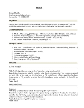 RESUME
Sriram Madala
Email:ramusprofile@gmail.com
Contact No: +91-9655915754
Objectives:
Seeking a position with an organization where I can contribute my skills for organization’s success
and in the process build a career which is intellectually challenging and personally rewarding.
ACADEMIC PROFILE:
 Master of Technology (VLSI Design) – VIT University,Vellore (2014-2016)(6.3 CGPA till date) 
  Bachelor of Technology (ECE) – Prakasam Engineering College-2010-2014(69.2%) 
  Intermediate (MPC) – Board of Intermediate,A.P. (2008 - 2010) (84.1%) 
 SSC – Board of Secondary Education,A.P (2008) (76.6%) 
Strengths & Skills:
 EDA Tools : Altera Quartus –II, Modelsim, Cadence Virtuoso, Cadence ncverilog, Cadence RTL
 compiler,Cadence Encounter 
  Hardware Description Languages : Verilog 
  Software skills : C 
 Scripting Languages : Perl,TCL 
  Mathematical Tools : MATLAB,Atlanta 
 Operating system :Xilinx, Windows 8/7 
PROJECTS
B.TECH PROJECT:
Title: Traffic Signal Control using wireless Technology using Ambulance Unit
Description: Implemented a traffic controller using the pic micro controller. Two sensors are placed
on both sides of the road and it is interfaced to PIC controller. An efficient algorithm has been
implemented in PCI controller to control the traffic lights based on the availability of the traffic on
the road.
Team size: 4
M.TECH PROJECTs:
Project 1:
Title: High Speed Low Power Viterbi Decoderusing ASIC Implementation
Description:Implemented a high speed low power design using Viterbi Decoder.The Simulation is
done for the RTL Verilog code and testbench.And Implemented physical design using SoC Encounter
and showed it aspower efficient and reduced area.
Tools: Cadence ncverilog,RTL Compiler and Encounter
Team size:3
 