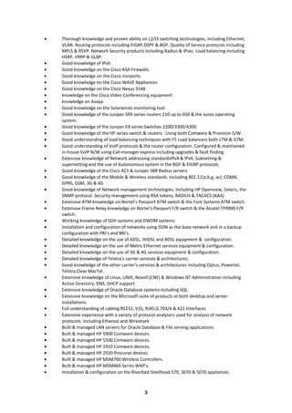 • Thorough knowledge and proven ability on L2/l3 switching technologies, including Ethernet,
VLAN. Routing protocols including EIGRP,OSPF & BGP. Quality of Service protocols including
MPLS & RSVP. Network Security products including Radius & IPsec. Load balancing including
HSRP, VRRP & GLBP.
• Good knowledge of IPv6
• Good knowledge on the Cisco ASA Firewalls.
• Good knowledge on the Cisco ironports
• Good knowledge on the Cisco WAVE Appliances
• Good knowledge on the Cisco Nexus 5548
• knowledge on the Cisco Video Conferencing equipment
• knowledge on Avaya
• Good knowledge on the Solarwinds monitoring tool
• Good knowledge of the Juniper SRX series routers 210 up to 650 & the Junos operating
system.
• Good knowledge of the Juniper EX series Switches 2200/3300/4300.
• Good knowledge of the HP series switch & routers. Using both Comware & Provision S/W.
• Good understanding of load balancing techniques with F5 Load balancers both LTM & GTM.
• Good understanding of VoIP protocols & the router configuration. Configured & maintained
in-house VoIP N/W using Call-manager express including upgrades & fault finding.
• Extensive knowledge of Network addressing standardsIPv4 & IPv6. Subnetting &
supernetting and the use of Autonomous system in the BGP & EIGRP protocols.
• Good knowledge of the Cisco ACS & Juniper SBR Radius servers
• Good knowledge of the Mobile & Wireless standards. Including 802.11(a,b,g, ac). CDMA,
GPRS, GSM, 3G & 4G
• Good knowledge of Network management technologies. Including HP Openview, Solaris, the
SNMP protocol. Security management using RSA tokens, RADIUS & TACACS (AAA)
• Extensive ATM knowledge on Nortel’s Passport ATM switch & the Fore Systems ATM switch.
• Extensive Frame Relay knowledge on Nortel’s Passport F/R switch & the Alcatel TP4900 F/R
switch.
• Working knowledge of SDH systems and DWDM systems
• Installation and configuration of networks using ISDN as the base network and in a backup
configuration with PRI’s and BRI’s.
• Detailed knowledge on the use of ADSL, SHDSL and BDSL equipment & configuration.
• Detailed knowledge on the use of Metro Ethernet services equipment & configuration.
• Detailed knowledge on the use of 3G & 4G services equipment & configuration.
• Detailed knowledge of Telstra’s carrier services & architectures.
• Good knowledge of the other carrier’s services & architectures including Optus, Powertel,
Telstra Clear MacTel.
• Extensive knowledge of Linux, UNIX, Novell (CNE) & Windows NT Administration including
Active Directory, DNS, DHCP support
• Extensive knowledge of Oracle Database systems including SQL
• Extensive knowledge on the Microsoft suite of products at both desktop and server
installations.
• Full understanding of cabling RS232, V35, RJ45,G.703/4 & X21 interfaces.
• Extensive experience with a variety of protocol analysers used for analysis of network
protocols. Including Ethereal and Wireshark
• Built & managed LAN servers for Oracle Database & File serving applications
• Built & managed HP 5900 Comware devices.
• Built & managed HP 5500 Comware devices.
• Built & managed HP 1910 Comware devices.
• Built & managed HP 2920 Procurve devices.
• Built & managed HP MSM760 Wireless Controllers.
• Built & managed HP MSM46X Series WAP’s.
• Installation & configuration on the Riverbed Steelhead 570, 3070 & 5070 appliances.
3
 