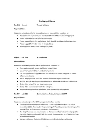 Employment History
Feb 2016 – Current Armada Solutions
Responsibilities:
As a senior network specialist for Armada Solutions my responsibilities have been to:
• Provide network engineering and security SME for the NAB cheque scanning project
• Project support for the Fortinet F/W configuration
• Project support for the A10 load balancer (both Global & Local balancing) configuration
• Project support for the Dell Force 10 Fibre switches
• BAU support for the Fuji Xerox clients (RACQ, DFAT)
Aug 2015 – Dec 2015 RCR Tomlinson
Responsibilities:
As a senior network engineer for RCR my responsibilities have been to:
• Team leader to local & remote staff for the network team
• Vendor management & liason, contact management.
• Day to day operational support for the Cisco infrastructure for the companies DC’s Head
offices & remote sites.
• Part of the project team which was involved in standardising 5 DC’s into 2 DC’s
• Working with the Telecommunications partners to deliver new services into the business
• Design of the network for new sites requirements.
• Design of the backbone network for the enterprise.
• Implement improvements in the network, QoS, standardising configurations.
Feb 2014 – July 2015 Communications, Design, Management (CDM)
Responsibilities:
As a senior network engineer for CDM my responsibilities have been to:
• Design/Architect, implemented and was the 3rd
level support for the Asian Cup Soccer
competition (2015). This includes the provisioning of HP switches, configuration changes. The
building of the wireless network component and its support.
• The Design/Architect and documentation on the network infrastructure refresh project for
the University Western Sydney (UWS). Refresh the Cisco equipment for HP equipment in an
8 campus environment.
• Manage and Support the Juniper SRX/EX network for Charter Hall a retail building
4
 
