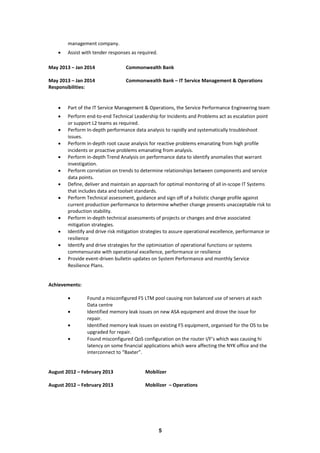 management company.
• Assist with tender responses as required.
May 2013 – Jan 2014 Commonwealth Bank
May 2013 – Jan 2014 Commonwealth Bank – IT Service Management & Operations
Responsibilities:
• Part of the IT Service Management & Operations, the Service Performance Engineering team
• Perform end-to-end Technical Leadership for Incidents and Problems act as escalation point
or support L2 teams as required.
• Perform In-depth performance data analysis to rapidly and systematically troubleshoot
issues.
• Perform in-depth root cause analysis for reactive problems emanating from high profile
incidents or proactive problems emanating from analysis.
• Perform in-depth Trend Analysis on performance data to identify anomalies that warrant
investigation.
• Perform correlation on trends to determine relationships between components and service
data points.
• Define, deliver and maintain an approach for optimal monitoring of all in-scope IT Systems
that includes data and toolset standards.
• Perform Technical assessment, guidance and sign off of a holistic change profile against
current production performance to determine whether change presents unacceptable risk to
production stability.
• Perform in-depth technical assessments of projects or changes and drive associated
mitigation strategies.
• Identify and drive risk mitigation strategies to assure operational excellence, performance or
resilience
• Identify and drive strategies for the optimisation of operational functions or systems
commensurate with operational excellence, performance or resilience
• Provide event-driven bulletin updates on System Performance and monthly Service
Resilience Plans.
Achievements:
• Found a misconfigured F5 LTM pool causing non balanced use of servers at each
Data centre
• Identified memory leak issues on new ASA equipment and drove the issue for
repair.
• Identified memory leak issues on existing F5 equipment, organised for the OS to be
upgraded for repair.
• Found misconfigured QoS configuration on the router I/F’s which was causing hi
latency on some financial applications which were affecting the NYK office and the
interconnect to “Baxter”.
August 2012 – February 2013 Mobilizer
August 2012 – February 2013 Mobilizer – Operations
5
 