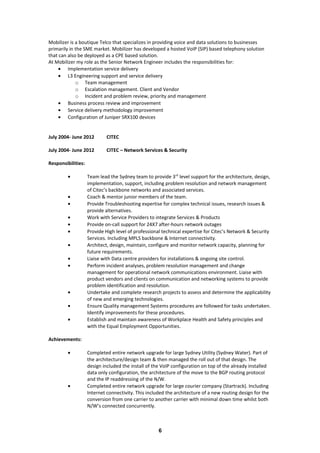 Mobilizer is a boutique Telco that specializes in providing voice and data solutions to businesses
primarily in the SME market. Mobilizer has developed a hosted VoIP (SIP) based telephony solution
that can also be deployed as a CPE based solution.
At Mobilizer my role as the Senior Network Engineer includes the responsibilities for:
• Implementation service delivery
• L3 Engineering support and service delivery
o Team management
o Escalation management. Client and Vendor
o Incident and problem review, priority and management
• Business process review and improvement
• Service delivery methodology improvement
• Configuration of Juniper SRX100 devices
July 2004- June 2012 CITEC
July 2004- June 2012 CITEC – Network Services & Security
Responsibilities:
• Team lead the Sydney team to provide 3rd
level support for the architecture, design,
implementation, support, including problem resolution and network management
of Citec’s backbone networks and associated services.
• Coach & mentor junior members of the team.
• Provide Troubleshooting expertise for complex technical issues, research issues &
provide alternatives.
• Work with Service Providers to integrate Services & Products
• Provide on-call support for 24X7 after-hours network outages
• Provide High level of professional technical expertise for Citec’s Network & Security
Services. Including MPLS backbone & Internet connectivity.
• Architect, design, maintain, configure and monitor network capacity, planning for
future requirements.
• Liaise with Data centre providers for installations & ongoing site control.
• Perform incident analyses, problem resolution management and change
management for operational network communications environment. Liaise with
product vendors and clients on communication and networking systems to provide
problem identification and resolution.
• Undertake and complete research projects to assess and determine the applicability
of new and emerging technologies.
• Ensure Quality management Systems procedures are followed for tasks undertaken.
Identify improvements for these procedures.
• Establish and maintain awareness of Workplace Health and Safety principles and
with the Equal Employment Opportunities.
Achievements:
• Completed entire network upgrade for large Sydney Utility (Sydney Water). Part of
the architecture/design team & then managed the roll out of that design. The
design included the install of the VoIP configuration on top of the already installed
data only configuration, the architecture of the move to the BGP routing protocol
and the IP readdressing of the N/W.
• Completed entire network upgrade for large courier company (Startrack). Including
Internet connectivity. This included the architecture of a new routing design for the
conversion from one carrier to another carrier with minimal down time whilst both
N/W’s connected concurrently.
6
 