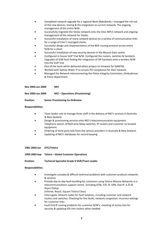 • Completed network upgrade for a regional Bank (Rabobank). I managed the roll out
of the new devices, testing & the integration to current network. The ongoing
management of the entire N/W.
• Successfully migrated the Veolia network onto the Citec MPLS network and ongoing
management of the network for Veolia.
• Successful installation of many network devices on a variety of communication links
for a range of Citec’s managed clients.
• Successful design and implementation of the BGP routing protocol across entire
N/W for a client
• Successful installation of new security devices in the Mascot Data centre.
• Configured in-house VoIP Trial N/W. Configured the routers, switches & handsets.
Upgrades of S/W fault finding the integration of SIP handsets onto a wireless N/W
into the VoIP trial
• Part of the team which delivered eDocs project on Vmware for QANTAS.
• Worked with Sydney Water IT to ensure PCI compliance for their network.
• Managed the Network interconnecting the Police Integrity Commision, Ombudsman
& Police department.
Nov 2003-Jun 2004 MCI
Nov 2003-Jun 2004 MCI – Operations (Provisioning)
Position: Senior Provisioning Co-Ordinator
Responsibilities:
• Team leader role to manage three staff in the delivery of MCI’s services in Australia
& New Zealand.
• Design & provisioning services onto MCI’s telecommunication equipment.
Telephone switch, ATM/Frame Relay switches, IP routers and customer co-located
equipment.
• Ordering of third party tails from the various providers in Australia & New Zealand.
• Updating of MCI’s databases for record keeping.
1981-2003 Jan OTC/Telstra
1999-2003 Sep Telstra – Global Customer Operations
Position: Technical Specialist Grade 9 Shift/Team Leader
Responsibilities:
• Investigate complex & difficult technical problems with customer products networks
& services
• Provide day-to-day fault handling for customers using Telstra Alliance Networks in a
telecommunications support centre. Including ATM, F/R, IP, VPN, Dial IP, X.25 &
Async Dialup
(Infonet, Reach, Equant Telstra Clear)
• Interrogate network nodes for fault isolation, including customer and network
routers and switches. Checking for line faults, network congestion, incorrect settings
for customer links.
• Fault find IP routing problems for customer N/W’s, checking of access lists for
security & updating IOS into routers when needed.
7
 