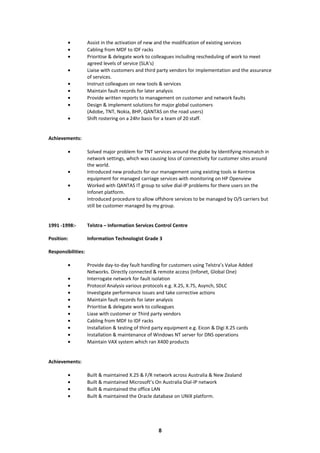 • Assist in the activation of new and the modification of existing services
• Cabling from MDF to IDF racks
• Prioritise & delegate work to colleagues including rescheduling of work to meet
agreed levels of service (SLA’s)
• Liaise with customers and third party vendors for implementation and the assurance
of services.
• Instruct colleagues on new tools & services
• Maintain fault records for later analysis
• Provide written reports to management on customer and network faults
• Design & implement solutions for major global customers
(Adobe, TNT, Nokia, BHP, QANTAS on the road users)
• Shift rostering on a 24hr basis for a team of 20 staff.
Achievements:
• Solved major problem for TNT services around the globe by Identifying mismatch in
network settings, which was causing loss of connectivity for customer sites around
the world.
• Introduced new products for our management using existing tools ie Kentrox
equipment for managed carriage services with monitoring on HP Openview
• Worked with QANTAS IT group to solve dial-IP problems for there users on the
Infonet platform.
• Introduced procedure to allow offshore services to be managed by O/S carriers but
still be customer managed by my group.
1991 -1998:- Telstra – Information Services Control Centre
Position: Information Technologist Grade 3
Responsibilities:
• Provide day-to-day fault handling for customers using Telstra’s Value Added
Networks. Directly connected & remote access (Infonet, Global One)
• Interrogate network for fault isolation
• Protocol Analysis various protocols e.g. X.25, X.75, Asynch, SDLC
• Investigate performance issues and take corrective actions
• Maintain fault records for later analysis
• Prioritise & delegate work to colleagues
• Liase with customer or Third party vendors
• Cabling from MDF to IDF racks
• Installation & testing of third party equipment e.g. Eicon & Digi X.25 cards
• Installation & maintenance of Windows NT server for DNS operations
• Maintain VAX system which ran X400 products
Achievements:
• Built & maintained X.25 & F/R network across Australia & New Zealand
• Built & maintained Microsoft’s On Australia Dial-IP network
• Built & maintained the office LAN
• Built & maintained the Oracle database on UNIX platform.
8
 