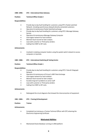 1988 -1990:- OTC – International Data Gateway
Position: Technical Officer Grade 2
Responsibilities:
• Provide day to day fault handling for customers using OTC’s Packet switched
Network. Including asynchronous dialup & directly connected customers
• Operation & maintenance Packet Switched exchange
• Provide day-to-day fault handling for customers using OTC’s Message Gateway
Service
• Operation & maintenance Message Gateway Computer
• Interrogate network for fault isolation
• Maintain fault records for later analysis
• Liase with customer or Third party vendors
• Cabling from MDF to IDF racks
Achievements:
• Involved in isolating computer hackers using the packet switch network to access
computers in Australia
1985 -1988:- OTC – International Switching & Testing Centre
Position: Technical Officer Grade 1
Responsibilities:
• Provide day-to-day fault handling for customers using OTC’s Telex & Telegraph
Network
• Operation & maintenance of Ericson’s AXB Telex Exchange
• Interrogate network for fault isolation
• Maintain fault records for later analysis
• Escalate long-term problems to senior staff
• Liase with customer or Third party vendors
• Cabling from MDF to IDF racks
Achievements:
• Redesigned the circuit diagrams that showed the interconnection of equipment
1981 -1984:- OTC – Training & Development
Position: Trainee
Achievements:
• Completed my training as a Trainee Technical Officer with OTC attaining the
Electronics Engineering Certificate.
Motivated Abilities
• Maintained Oracle Database running on UNIX platform
9
 