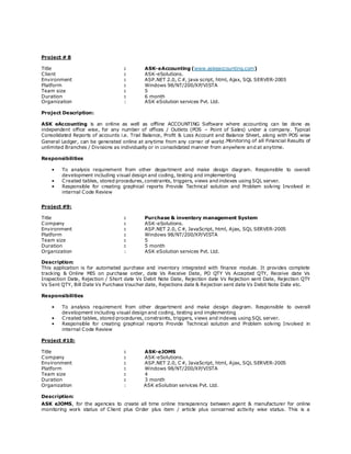 Project # 8
Title : ASK-eAccounting (www.askeaccounting.com)
Client : ASK-eSolutions.
Environment : ASP.NET 2.0, C#, java script, html, Ajax, SQL SERVER-2005
Platform : Windows 98/NT/200/XP/VISTA
Team size : 5
Duration : 6 month
Organization : ASK eSolution services Pvt. Ltd.
Project Description:
ASK eAccounting is an online as well as offline ACCOUNTING Software where accounting can be done as
independent office wise, for any number of offices / Outlets (POS – Point of Sales) under a company. Typical
Consolidated Reports of accounts i.e. Trial Balance, Profit & Loss Account and Balance Sheet, along with POS wise
General Ledger, can be generated online at anytime from any corner of world.Monitoring of all Financial Results of
unlimited Branches / Divisions as individually or in consolidated manner from anywhere and at anytime.
Responsibilities
• To analysis requirement from other department and make design diagram. Responsible to overall
development including visual design and coding, testing and implementing
• Created tables, stored procedures, constraints, triggers, views and indexes using SQL server.
• Responsible for creating graphical reports Provide Technical solution and Problem solving Involved in
internal Code Review
Project #9:
Title : Purchase & inventory management System
Company : ASK-eSolutions.
Environment : ASP.NET 2.0, C#, JavaScript, html, Ajax, SQL SERVER-2005
Platform : Windows 98/NT/200/XP/VISTA
Team size : 5
Duration : 5 month
Organization : ASK eSolution services Pvt. Ltd.
Description:
This application is for automated purchase and inventory integrated with finance module. It provides complete
tracking & Online MIS on purchase order, date Vs Receive Date, PO QTY Vs Accepted QTY, Receive date Vs
Inspection Date, Rejection / Short date Vs Debit Note Date, Rejection date Vs Rejection sent Date, Rejection QTY
Vs Sent QTY, Bill Date Vs Purchase Voucher date, Rejections date & Rejection sent date Vs Debit Note Date etc.
Responsibilities
• To analysis requirement from other department and make design diagram. Responsible to overall
development including visual design and coding, testing and implementing
• Created tables, stored procedures, constraints, triggers, views and indexes using SQL server.
• Responsible for creating graphical reports Provide Technical solution and Problem solving Involved in
internal Code Review
Project #10:
Title : ASK-eJOMS
Company : ASK-eSolutions.
Environment : ASP.NET 2.0, C#, JavaScript, html, Ajax, SQL SERVER-2005
Platform : Windows 98/NT/200/XP/VISTA
Team size : 4
Duration : 3 month
Organization : ASK eSolution services Pvt. Ltd.
Description:
ASK eJOMS, for the agencies to create all time online transparency between agent & manufacturer for online
monitoring work status of Client plus Order plus item / article plus concerned activity wise status. This is a
 
