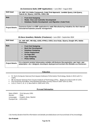 Page 6 of 6
22.Commerce Suite (ERP Application) - June 2012 ~ August 2012
Skill Used C#, MVC 3.0, Entity Framework, Code First Approach, Lambda Query, Link Query,
Telerik UI, JQuery, CSHTML, CSS3, IIS
Role  Front End Designing
 Model, View and Controller Development
 Database Models Development and Migration (Code First)
Project Details
Commerce Suite is an ERP application to assist Manufacturing Industries for their internal
and external business process management.
23.Sava Jewellery Website (Freelance) - June 2014 ~ September 2014
Skill Used C#, ASP .NET, MS-SQL, AJAX, HTML5, CSS3, Java Scipt, JQuery, Google API, Adobe
Photoshop
Role  Front End Designing
 Back End Development
 Database Designing
 Online Deployment
 On Page SEO
 Logo Designing
 Photo Editing
Project Details
It is a dynamic product showcasing website with features like pagination, user login, user
subscription etc. I designed, developed, deployed and maintain this Website as a freelancer.
Education
 M. Tech (Computer Science) from Jaypee Institute of Information Technology, Noida in 2015 with 7.1
CGPA.
 BE (Computer Science) from Gogte Institute of Technology (VTU), Belgaum in 2012 with 57.32%.
 Pre-University from Bihar Intermediate Education council, Patna in 2007 with 53.78%.
 S.S.L.C from C. B. S. E, New Delhi in 2005 with 74%.
Personal Information
Date of Birth : 31st January 1991
Gender : Male
Languages : English, Hindi, Maithili
Passport No : K7614325
I do hereby declare that the information and details provided above are true and best of my knowledge.
Om Prakash
 