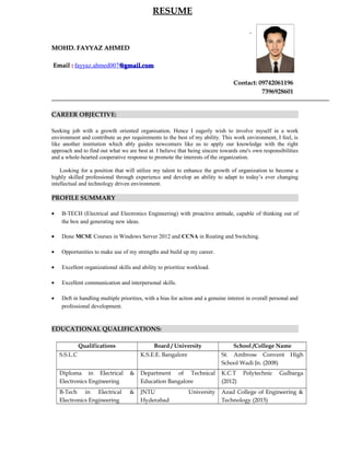 RESUME
MOHD. FAYYAZ AHMEDMOHD. FAYYAZ AHMED
EmailEmail :: fayyaz.ahmed007@gmail.com@gmail.com
Contact: 09742061196
7396928601
CAREER OBJECTIVE:
Seeking job with a growth oriented organisation. Hence I eagerly wish to involve myself in a work
environment and contribute as per requirements to the best of my ability. This work environment, I feel, is
like another institution which ably guides newcomers like us to apply our knowledge with the right
approach and to find out what we are best at. I believe that being sincere towards one's own responsibilities
and a whole-hearted cooperative response to promote the interests of the organization.
Looking for a position that will utilize my talent to enhance the growth of organization to become a
highly skilled professional through experience and develop an ability to adapt to today’s ever changing
intellectual and technology driven environment.
PROFILE SUMMARY
• B-TECH (Electrical and Electronics Engineering) with proactive attitude, capable of thinking out of
the box and generating new ideas.
• Done MCSE Courses in Windows Server 2012 and CCNA in Routing and Switching.
• Opportunities to make use of my strengths and build up my career.
• Excellent organizational skills and ability to prioritize workload.
• Excellent communication and interpersonal skills.
• Deft in handling multiple priorities, with a bias for action and a genuine interest in overall personal and
professional development.
EDUCATIONAL QUALIFICATIONS:
Qualifications Board / University School /College Name
S.S.L.C K.S.E.E. Bangalore St. Ambrose Convent High
School Wadi Jn. (2008)
Diploma in Electrical &
Electronics Engineering
Department of Technical
Education Bangalore
K.C.T Polytechnic Gulbarga
(2012)
B-Tech in Electrical &
Electronics Engineering
JNTU University
Hyderabad
Azad College of Engineering &
Technology (2015)
 