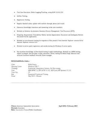  Test Case Execution, Defect Logging/Tracking using ALM 11.0 & 12.0
 Ad-Hoc Testing.
 Regression Testing.
 Regular detailed status update with onshore through phone and e-mail.
 Extensive knowledge transition and mentoring to the new members.
 Worked on Solution Accelerators Business Process Management Test Processor (BTP).
 Preparing Requirement Traceability Matrix, System Appreciation Document and Ambiguity Review
Document for the application.
 Worked in cross browser testing for migration of the projects from Internet Explorer version 8.0 to
Internet Explorer version 11.0
 Worked in server patch regression and smoke testing for Windows 8 server patch.
 Has excellent knowledge in flow-based testing in agile methodology. Worked as a BPMS testing
expert to prepare the test plan, scripts, execution, ad-hoc testing for Wells Fargo Advisors and
received excellent feedback from the Client manager.
BOTS/TradeWorks Team :-
Client Wells Fargo.
Operating System Windows XP, 7
Technology Functional, Integration, System, Ad-Hoc testing.
Tools IBM BPM 7.5, HP ALM 11/12, MS Excel, HP Sprinter 11/12.
Team Size 25
Role Integrated Functional Testing.
Period May 2013 – Present
Client: American Automobile Association April 2012– February 2013
Domain: Insurance
Role: Automation Tester/Defect Coordinator
 
