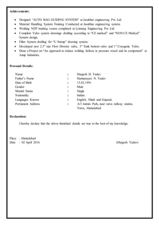 Achievements:
 Designed “AUTO BAG GUIDING SYSTEM” at Jasubhai engineering Pvt. Ltd.
 Material Handling System Training Conducted at Jasubhai engineering system.
 Welding NDT training course completed at Leistung Engineering Pvt. Ltd.
 Complete Valve system drawings drafting according to “CE marked” and “NON CE Marked”
System design.
 Filter System drafting for “U Stamp” drawing system.
 Developed new 2.5” size Flow Diverter valve, 3” Tank bottom valve and 1” Cryogenic Valve.
 Done a Project on “An approach to reduce welding defects in pressure vessel and its component” at
Anup Industries.
Personal Details:
Name : Durgesh H. Yadav
Father’s Name : Harinarayan N. Yadav
Date of Birth : 15.02.1991
Gender : Male
Marital Status : Single
Nationality : Indian
Languages Known : English, Hindi and Gujarati.
Permanent Address : A/3 Jaimin Park, near vatva railway station,
Vatva, Ahmedabad
Declaration:
I hereby declare that the above furnished details are true to the best of my knowledge.
Place : Ahmedabad
Date : 02 April 2016 (Durgesh Yadav)
 