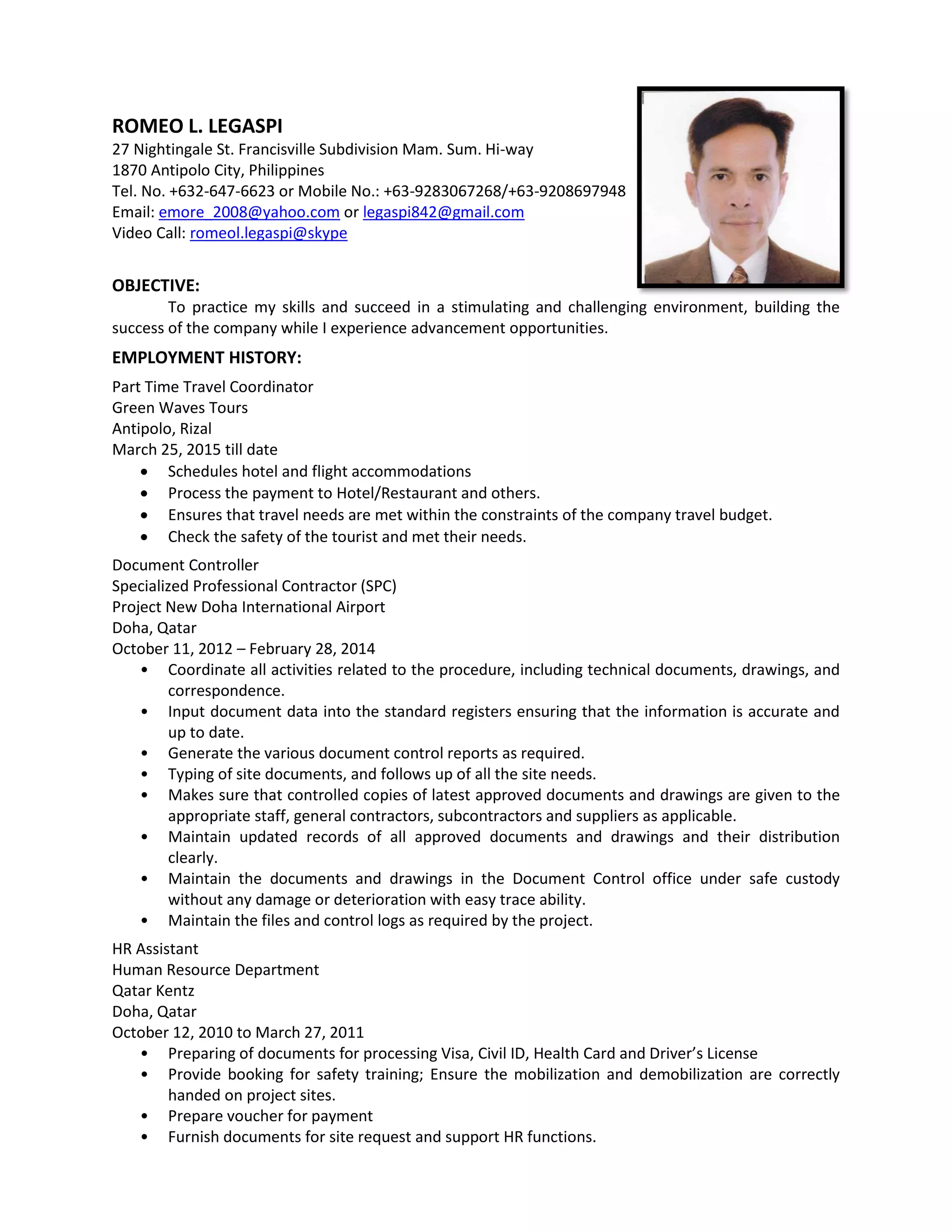ROMEO L. LEGASPI
27 Nightingale St. Francisville Subdivision Mam. Sum. Hi-way
1870 Antipolo City, Philippines
Tel. No. +632-647-6623 or Mobile No.: +63-9283067268/+63-9208697948
Email: emore_2008@yahoo.com or legaspi842@gmail.com
Video Call: romeol.legaspi@skype
OBJECTIVE:
To practice my skills and succeed in a stimulating and challenging environment, building the
success of the company while I experience advancement opportunities.
EMPLOYMENT HISTORY:
Part Time Travel Coordinator
Green Waves Tours
Antipolo, Rizal
March 25, 2015 till date
 Schedules hotel and flight accommodations
 Process the payment to Hotel/Restaurant and others.
 Ensures that travel needs are met within the constraints of the company travel budget.
 Check the safety of the tourist and met their needs.
Document Controller
Specialized Professional Contractor (SPC)
Project New Doha International Airport
Doha, Qatar
October 11, 2012 – February 28, 2014
• Coordinate all activities related to the procedure, including technical documents, drawings, and
correspondence.
• Input document data into the standard registers ensuring that the information is accurate and
up to date.
• Generate the various document control reports as required.
• Typing of site documents, and follows up of all the site needs.
• Makes sure that controlled copies of latest approved documents and drawings are given to the
appropriate staff, general contractors, subcontractors and suppliers as applicable.
• Maintain updated records of all approved documents and drawings and their distribution
clearly.
• Maintain the documents and drawings in the Document Control office under safe custody
without any damage or deterioration with easy trace ability.
• Maintain the files and control logs as required by the project.
HR Assistant
Human Resource Department
Qatar Kentz
Doha, Qatar
October 12, 2010 to March 27, 2011
• Preparing of documents for processing Visa, Civil ID, Health Card and Driver’s License
• Provide booking for safety training; Ensure the mobilization and demobilization are correctly
handed on project sites.
• Prepare voucher for payment
• Furnish documents for site request and support HR functions.
 