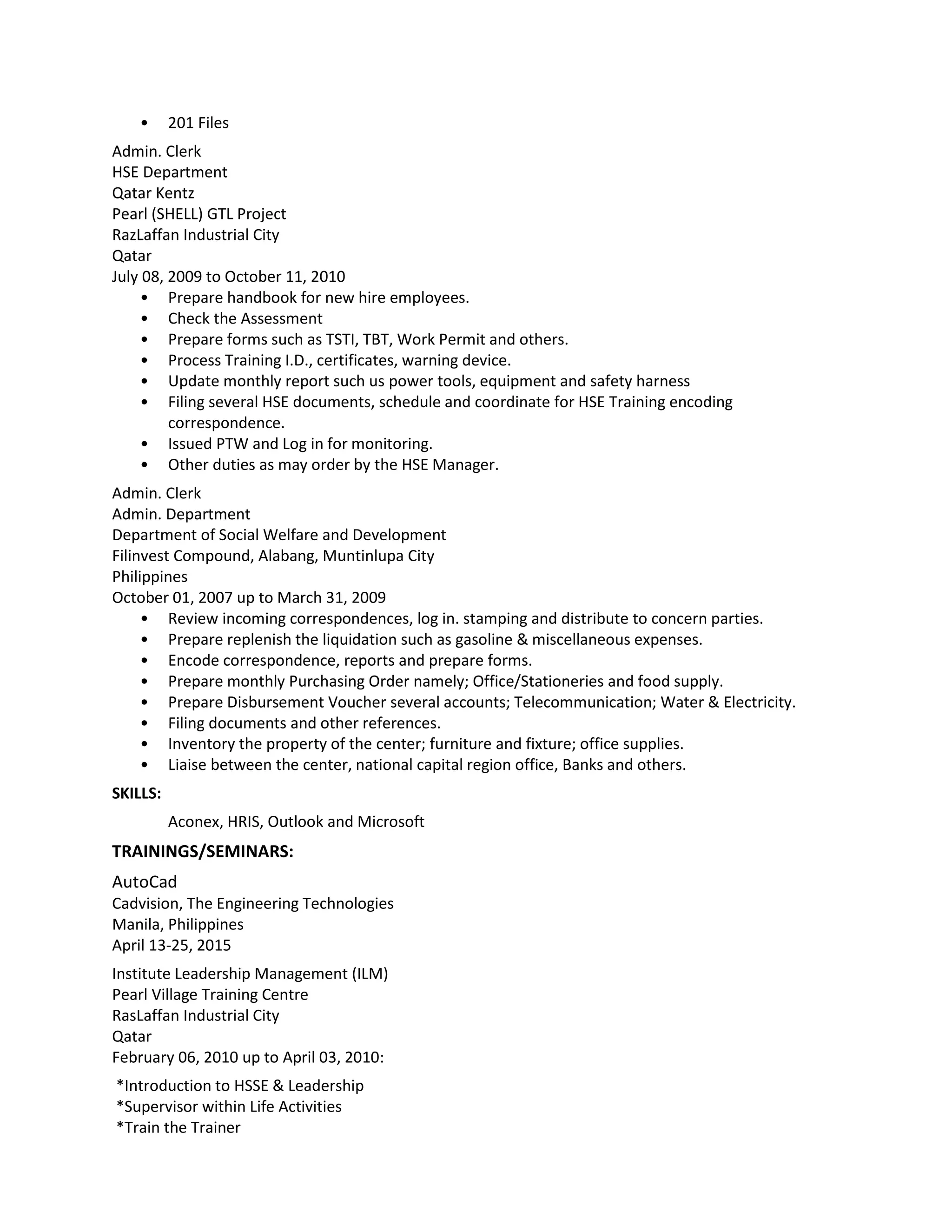 • 201 Files
Admin. Clerk
HSE Department
Qatar Kentz
Pearl (SHELL) GTL Project
RazLaffan Industrial City
Qatar
July 08, 2009 to October 11, 2010
• Prepare handbook for new hire employees.
• Check the Assessment
• Prepare forms such as TSTI, TBT, Work Permit and others.
• Process Training I.D., certificates, warning device.
• Update monthly report such us power tools, equipment and safety harness
• Filing several HSE documents, schedule and coordinate for HSE Training encoding
correspondence.
• Issued PTW and Log in for monitoring.
• Other duties as may order by the HSE Manager.
Admin. Clerk
Admin. Department
Department of Social Welfare and Development
Filinvest Compound, Alabang, Muntinlupa City
Philippines
October 01, 2007 up to March 31, 2009
• Review incoming correspondences, log in. stamping and distribute to concern parties.
• Prepare replenish the liquidation such as gasoline & miscellaneous expenses.
• Encode correspondence, reports and prepare forms.
• Prepare monthly Purchasing Order namely; Office/Stationeries and food supply.
• Prepare Disbursement Voucher several accounts; Telecommunication; Water & Electricity.
• Filing documents and other references.
• Inventory the property of the center; furniture and fixture; office supplies.
• Liaise between the center, national capital region office, Banks and others.
SKILLS:
Aconex, HRIS, Outlook and Microsoft
TRAININGS/SEMINARS:
AutoCad
Cadvision, The Engineering Technologies
Manila, Philippines
April 13-25, 2015
Institute Leadership Management (ILM)
Pearl Village Training Centre
RasLaffan Industrial City
Qatar
February 06, 2010 up to April 03, 2010:
*Introduction to HSSE & Leadership
*Supervisor within Life Activities
*Train the Trainer
 