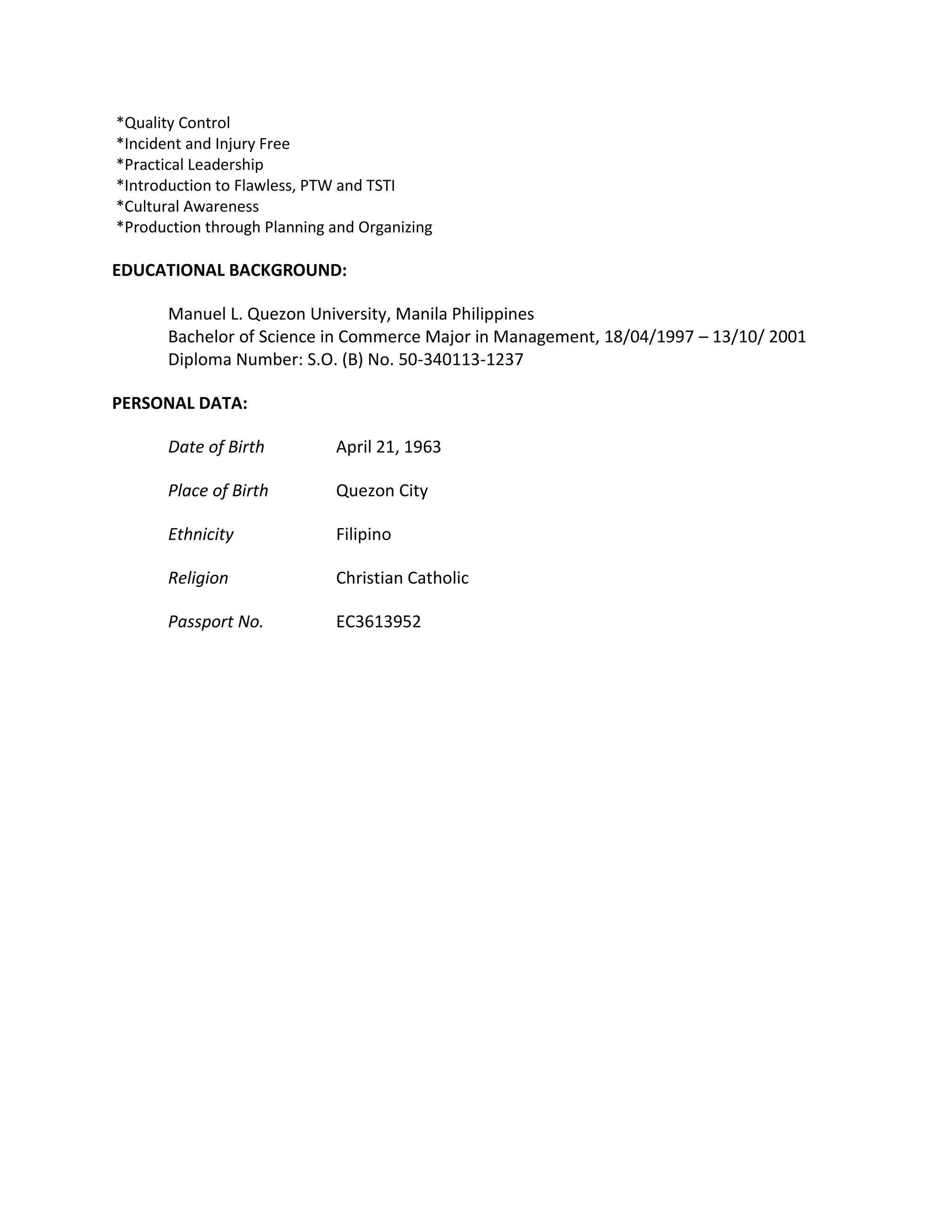 *Quality Control
*Incident and Injury Free
*Practical Leadership
*Introduction to Flawless, PTW and TSTI
*Cultural Awareness
*Production through Planning and Organizing
EDUCATIONAL BACKGROUND:
Manuel L. Quezon University, Manila Philippines
Bachelor of Science in Commerce Major in Management, 18/04/1997 – 13/10/ 2001
Diploma Number: S.O. (B) No. 50-340113-1237
PERSONAL DATA:
Date of Birth April 21, 1963
Place of Birth Quezon City
Ethnicity Filipino
Religion Christian Catholic
Passport No. EC3613952
 