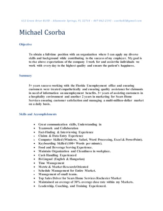 612 Green Briar BLVD - Altamonte Springs, FL 32714 – 407-862-2193 - csorba85@gmail.com
Michael Csorba
Objective
To obtain a full-time position with an organization where I can apply my diverse
skills and background while contributing to the success of my employer. My goal is
to rise above expectations of the company I work for and assist the individuals we
work with every day to the highest quality and ensure the patient’s happiness.
Summary
5+ years success working with the Florida Unemployment office and ensuring
customers were treated empathetically and ensuring quality assistance for claimants
in need of information on unemployment benefits. 3+ years of assisting customers in
a hospitality environment and another 2 years in marketing for Sears Home
Services ensuring customer satisfaction and managing a multi-million-dollar market
on a daily basis.
Skills and Accomplishments
 Great communication skills, Understanding in
 Teamwork and Collaboration
 Fact-Finding & Interviewing Experience
 Claims & Data Entry Experience
 Computer Skilled (Windows, Safari, Word Processing, Excel & PowerPoint).
 Keyboarding Skilled (100+ Words per minute).
 Food and Beverage Serving Experience.
 Maintain Organization and Cleanliness in workplace.
 Cash Handling Experienced
 Bi-Lingual (English & Hungarian)
 Time Management
 Metric & Market ResearchOriented
 Schedule Management for Entire Market.
 Management of small teams.
 Top Sales Driver for Sears Home Services Rochester Market
 Maintained an average of 30% average close rate within my Markets.
 Leadership, Coaching, and Training Experienced.
 