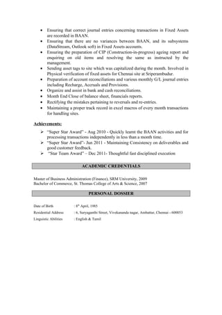 • Ensuring that correct journal entries concerning transactions in Fixed Assets
are recorded in BAAN.
• Ensuring that there are no variances between BAAN, and its subsystems
(DataStream, Outlook soft) in Fixed Assets accounts.
• Ensuring the preparation of CIP (Construction-in-progress) ageing report and
enquiring on old items and resolving the same as instructed by the
management.
• Sending asset tags to site which was capitalized during the month. Involved in
Physical verification of fixed assets for Chennai site at Sriperambudur.
• Preparation of account reconciliations and various monthly G/L journal entries
including Recharge, Accruals and Provisions.
• Organize and assist in bank and cash reconciliations.
• Month End Close of balance sheet, financials reports.
• Rectifying the mistakes pertaining to reversals and re-entries.
• Maintaining a proper track record in excel macros of every month transactions
for handling sites.
Achievements:
 “Super Star Award” - Aug 2010 - Quickly learnt the BAAN activities and for
processing transactions independently in less than a month time.
 “Super Star Award”- Jun 2011 - Maintaining Consistency on deliverables and
good customer feedback.
 “Star Team Award” – Dec 2011- Thoughtful fast disciplined execution
ACADEMIC CREDENTIALS
Master of Business Administration (Finance), SRM University, 2009
Bachelor of Commerce, St. Thomas College of Arts & Science, 2007
PERSONAL DOSSIER
Date of Birth : 8th
April, 1985
Residential Address : 6, Suryaganthi Street, Vivekananda nagar, Ambattur, Chennai - 600053
Linguistic Abilities : English & Tamil
 