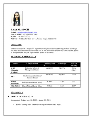 PAAYAL SINGH
E-mail : paayalsingh09@gmail.com
Date of Birth : 29th September 1993
Mobile : +91 9711725327
Address : 20/2 Radhey Puri EXT -2, Krishna Nagar, DELHI-110051
OBJECTIVE
To be associated with a progressive organization that gives scope to update my practical knowledge
and skills in accordance with latest trends and be part of team that dynamically works towards growth
of the organization and gain experience for growth of my career.
ACADEMIC CREDENTIALS
Course College/School University/Boa
rd
Percentage Year Of
Passing
MBA
(Financial
Markets)
University School of
Management Studies
GGSIPU 71.87% 2016
(May)
BBA Bhai Parmanand Institute of
Business Studies
GGSIPU 66.46% 2014
Senior
Secondary
Bharat National Public School
CBSE 57.5% 2011
High School Bharat National Public School CBSE 48.6% 2009
EXPERIENCE
 UFLEX LTD. NOIDA SEC- 4
Management Trainee June 20, 2013 – August 20, 2013
• Formal Training in the corporate working environment for 8 Weeks.
 