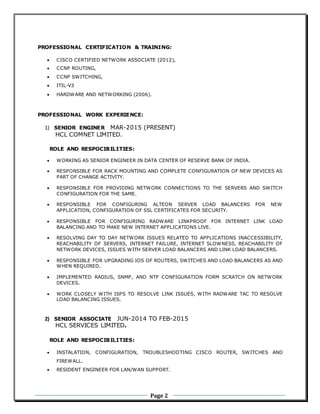 Page 2
PROFESSIONAL CERTIFICATION & TRAINING:
 CISCO CERTIFIED NETWORK ASSOCIATE (2012),
 CCNP ROUTING,
 CCNP SWITCHING,
 ITIL-V3
 HARDWARE AND NETWORKING (2006).
PROFESSIONAL WORK EXPERIENCE:
1) SENIOR ENGINER MAR-2015 (PRESENT)
HCL COMNET LIMITED.
ROLE AND RESPOCIBILITIES:
 WORKING AS SENIOR ENGINEER IN DATA CENTER OF RESERVE BANK OF INDIA.
 RESPONSIBLE FOR RACK MOUNTING AND COMPLETE CONFIGURATION OF NEW DEVICES AS
PART OF CHANGE ACTIVITY.
 RESPONSIBLE FOR PROVIDING NETWORK CONNECTIONS TO THE SERVERS AND SWITCH
CONFIGURATION FOR THE SAME.
 RESPONSIBLE FOR CONFIGURING ALTEON SERVER LOAD BALANCERS FOR NEW
APPLICATION, CONFIGURATION OF SSL CERTIFICATES FOR SECURITY.
 RESPONSIBLE FOR CONFIGURING RADWARE LINKPROOF FOR INTERNET LINK LOAD
BALANCING AND TO MAKE NEW INTERNET APPLICATIONS LIVE.
 RESOLVING DAY TO DAY NETWORK ISSUES RELATED TO APPLICATIONS INACCESSIBILITY,
REACHABILITY OF SERVERS, INTERNET FAILURE, INTERNET SLOWNESS, REACHABILITY OF
NETWORK DEVICES, ISSUES WITH SERVER LOAD BALANCERS AND LINK LOAD BALANCERS.
 RESPONSIBLE FOR UPGRADING IOS OF ROUTERS, SWITCHES AND LOAD BALANCERS AS AND
WHEN REQUIRED.
 IMPLEMENTED RADIUS, SNMP, AND NTP CONFIGURATION FORM SCRATCH ON NETWORK
DEVICES.
 WORK CLOSELY WITH ISPS TO RESOLVE LINK ISSUES, WITH RADWARE TAC TO RESOLVE
LOAD BALANCING ISSUES.
2) SENIOR ASSOCIATE JUN-2014 TO FEB-2015
HCL SERVICES LIMITED.
ROLE AND RESPOCIBILITIES:
 INSTALATION, CONFIGURATION, TROUBLESHOOTING CISCO ROUTER, SWITCHES AND
FIREWALL.
 RESIDENT ENGINEER FOR LAN/WAN SUPPORT.
 