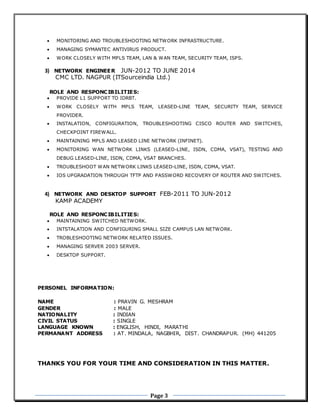 Page 3
 MONITORING AND TROUBLESHOOTING NETWORK INFRASTRUCTURE.
 MANAGING SYMANTEC ANTIVIRUS PRODUCT.
 WORK CLOSELY WITH MPLS TEAM, LAN & WAN TEAM, SECURITY TEAM, ISPS.
3) NETWORK ENGINEER JUN-2012 TO JUNE 2014
CMC LTD. NAGPUR (ITSourceindia Ltd.)
ROLE AND RESPONCIBILITIES:
 PROVIDE L1 SUPPORT TO IDRBT.
 WORK CLOSELY WITH MPLS TEAM, LEASED-LINE TEAM, SECURITY TEAM, SERVICE
PROVIDER.
 INSTALATION, CONFIGURATION, TROUBLESHOOTING CISCO ROUTER AND SWITCHES,
CHECKPOINT FIREWALL.
 MAINTAINING MPLS AND LEASED LINE NETWORK (INFINET).
 MONITORING WAN NETWORK LINKS (LEASED-LINE, ISDN, CDMA, VSAT), TESTING AND
DEBUG LEASED-LINE, ISDN, CDMA, VSAT BRANCHES.
 TROUBLESHOOT WAN NETWORK LINKS LEASED-LINE, ISDN, CDMA, VSAT.
 IOS UPGRADATION THROUGH TFTP AND PASSWORD RECOVERY OF ROUTER AND SWITCHES.
4) NETWORK AND DESKTOP SUPPORT FEB-2011 TO JUN-2012
KAMP ACADEMY
ROLE AND RESPONCIBILITIES:
 MAINTAINING SWITCHED NETWORK.
 INTSTALATION AND CONFIGURING SMALL SIZE CAMPUS LAN NETWORK.
 TROBLESHOOTING NETWORK RELATED ISSUES.
 MANAGING SERVER 2003 SERVER.
 DESKTOP SUPPORT.
PERSONEL INFORMATION:
NAME : PRAVIN G. MESHRAM
GENDER : MALE
NATIONALITY : INDIAN
CIVIL STATUS : SINGLE
LANGUAGE KNOWN : ENGLISH, HINDI, MARATHI
PERMANANT ADDRESS : AT. MINDALA, NAGBHIR, DIST. CHANDRAPUR. (MH) 441205
THANKS YOU FOR YOUR TIME AND CONSIDERATION IN THIS MATTER.
 