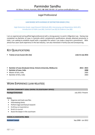 Parminder Sandhu
A: Albion, Victoria, Australia, 3020 | M: 0406 299 945 | E: parlove.sandhu@yahoo.com
Legal Professional
LAW DEGREE WITH AVERAGE OF DISTINCTION GRADE (74%)
High Distinction Grade: Legal Research Methods (89), Interviewing and Negotiation Skills (87),
Introduction to Public Law (84), Contract Law (82) & Evidence Law (80)
I am an experienced and qualified legal professional with a strong passion to work in Migration Law. Having now
completed my Bachelor of Laws in Australia which complements qualifications already obtained previously in
India, I am seeking to establish myself with a reputable firm where I can make a long term commitment. With
almost four years work experience in the law industry, I am also interested in Family Law and Conveyancing.
KEY QUALIFICATIONS
 Trainee at Leo Cussen (On-site) ends 31 July 2016
 Bachelor of Laws (Graduate Entry), Victoria University, Melbourne 2013 - 2015
 Bachelor of Laws, India 2008
 Master of Arts, India 2005
 Bachelor of Arts, India 2003
WORK EXPERIENCE [LAW RELATED]
WESTERN COMMUNITY LEGAL CENTRE LTD (FOOTSCRAY OFFICE) .
Paralegal (Volunteer) July 2015- Present
Duties:
• Organize and track case files
• Interviewing clients
• Perform legal and factual research
• Drafting correspondence
• Briefs to counsel
• Assist the lawyer in the courtroom
CHAHAL & ASSOCIATES, INDIA
Assistant Lawyer Sep 2008 - Jun 2012
1 | P a g e
 