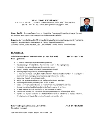 SHAILENDRA SINGH RAWAT
H.NO-221 A Pocket 12,DDA LIG Flat Ground Floor,Jasola New Delhi -110025
Tel: +91-9971025365 ▪ Email: Shally.rawat1986@gmail.com
Career Profile 8+years of experience in Hospitality. Experienced in performing goal through
enthusiasm, tenacity and initiative which complements knowledge.
Expertise in: Team Building, Staff Training, Continuous Performance Improvement, Purchasing,
Inventory Managements, Quality Control, Facility, Safety Management,
Customer Service, Guest Relation, Cost Containment, Control Policies and Procedures.
EXPERIENCE
Ambrosia Bliss (Felicia Entertainments pvt.ltd), New Delhi FEB 2014- PRESENT
Head Operations.
• To oversee entire operation of all F&B departments.
• Provide strategic direction to the departmental head’s on the ongoing basis.
• Finalize the operational budgets and monitor the same.
• Conduct periodic review along with the departmental head.
• Planning, organizing, directing & controlling of work.
• To make one complete team, to make them believe that we are a team and we all need to play a
significant role in making our organization as a profit oriented center.
• Motivating the staff for multitasking job.
• Setting the target and motivating the staff to perform their level best.
• Reviewing operational problems guest as well as staff.
• Create new revenue opportunities by food festivals and promotional activates.
• Conduct operational audit’s to sustain and effectiveness of all services.
• Increase revenue by close monitoring of unit terms performance.
• Evaluate the monthly P&L statement and provide an analysis of performance result.
• Monitor and improve customer and staff satisfaction levels at outlet level to increase retention.
• Developing, marketing, and promotional ideas to increase the sale.
Fork You Burger & Steakhouse, New Delhi JULY 2013-FEB 2014
Operation Manager
Got Transferred from Skooter Night Club to Fork You
 