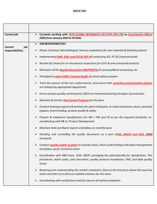 RESUME
Current job  Currently working with TATA GLOBAL BEVERAGES LTD (TATA TEA LTD) as Food Quality Officer
(QM) from January 2014 to till Date.
Current job
responsibilities.
 JOB RESPONSIBILITIES :
 Physio-Chemical, Microbiological, Sensory evaluations for raw materials & finished products
 Implementing GMP, GHP, and CCP & SOP's& conducting ISO, PCI & Corporate audit.
 Routine QC checks for on-line process inspections for CCPs & semi-processed products
 Maintains all the Quality Records for RM/PM/FGs/In-process/Batch processing, etc.
 Participate in plant GMP / Internal Audits for food safety program
 Track the reasons of the non-conformances, and ensure that corrective and preventive actions
are initiated by appropriate department
 Ensure process quality control points (QCP) are maintained during all stages of production
 Maintain & monitor Pest Control Program for the plant
 Conducttraining programs&seminars for plant employees, to create awareness about, personal
hygiene, food handling, product quality & safety
 Prepare & Implement Specifications for RM / PM and FG as per the required standards, co-
coordinating with R& D / Product Development.
 Maintain Hold and Reject reports and follow on monthly basis
 Handling and controlling the quality documents as a part ofISO, HACCP and FSSC 22000
standards.
 Conduct quality audits at plant on periodic basis; Share audit findings with plant management
and follow-up for corrective action
 Coordination with R&D team, SCM, S&OP, packaging dev./plant/quality for Specification, Test
procedures, batch cards, price document, quality protocol revalidation, FMS, and daily quality
issues.
 Receiving and understanding the market complaints, find out the area from where the issue has
arisen and then try to find out suitable solutions for the same.
 Coordinating with unit/factory head for closure of market complaints.
 