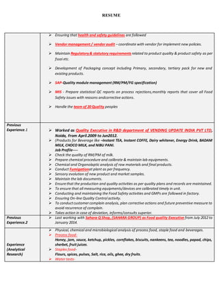 RESUME
 Ensuring that health and safety guidelines are followed
 Vendor management / vendor audit – coordinate with vendor for implement new policies.
 Maintain Regulatory& statutory requirements related to product quality & product safety as per
fssai etc.
 Development of Packaging concept including Primary, secondary, tertiary pack for new and
existing products.
 SAP-Quality module management (RM/PM/FG specification)
 MIS - Prepare statistical QC reports on process rejections,monthly reports that cover all Food
Safety issues with reasons andcorrective actions.
 Handle the team of 20 Quality peoples
Previous
Experience.1  Worked as Quality Executive in R&D department of VENDING UPDATE INDIA PVT LTD,
Noida, From April.2009 to Jun2012.
 (Products for Beverage like –Instant TEA, Instant COFFE, Dairy whitener, Energy Drink, BADAM
MILK, CHOCO MILK, and NIBU PANI.
Job Profile----
 Check the quality of RM/PM of milk.
 Prepare chemical procedure and calibrate & maintain lab equipments.
 Chemical and Organolaptic analysis of raw materials and final products.
 Conduct Fumigationat plant as per frequency.
 Sensory evolution of new product and market samples.
 Maintain the lab documents.
 Ensurethat the production and quality activities as per quality plans and records are maintained.
 To ensure that all measuring equipments/devices are calibrated timely in unit.
 Conducting and maintaining the Food Safety activities and GMPs are followed in factory.
 Ensuring On-line Quality Control activity.
 To conductcustomercomplain analysis, plan corrective actions and future preventive measure to
avoid recurrence of complain.
 Takes action in case of deviation, informs/consults superior.
Previous
Experience.2
 Last working with Sahara Q Shop, (SAHARA GROUP) as Food quality Executive from July 2012 to
January 2014.
Experience
(Analytical
Research)
 Physical, chemical and microbiological analysis of process food, staple food and beverages.
 Process food-
Honey, jam, sauce, ketchup, pickles, cornflakes, biscuits, nankeens, tea, noodles, papad, chips,
sherbet, fruit juices.
 Staples food-
Flours, spices, pulses, Salt, rice, oils, ghee, dry fruits.
 Water tests-
 