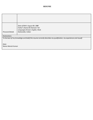 RESUME
Personal Details
Date of Birth: August 06. 1988
Father’s Name:Mr.Ramesh Pal
Languages Known: English, Hindi.
Nationality: Indian
Declarations
To the best of my knowledge and belief this resume correctly describes my qualification, my experiences and myself.
Date:
Name-Manish Kumar
 