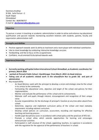 Darshana Aradhye
N 504, Safal Parisar – 2
South Bopal
Ahmedabad
Contact No.: 8690780757
E-mail Id: darshanaaradhye@yahoo.com
Objective
To pursue a career in teaching or academic administration in order to utilize and enhance my educational
qualification and passion towards maintaining excellent relations with students, parents, faculty and
organization administrative staff.
Strengths and Abilities
 Positive approach towards work & ability to lead team and a team player with individual contribution.
 Like to share knowledge by conducting interactive knowledge sessions
 Hardworking and like to focus on the assigned tasks
 Confident, result oriented & disciplined towards work
Experience/Internship
 Currently working with gobal Indian International School Ahmedbad ,as Academic coordinator for
primary ,March 2016
 worked at Pinnacle Public School –Gandhinagar :from March ,2014 .As Head mistress
 Taking care of all academic related work in the school(from Nur to grade 10) and part of
admistration
 Key responsibility
- As Head Mistress work with the principal to develop a vision and strategic view for the school
in its service to the community
- Formulating the educational aims, objective and target of the school and policies for their
implementation.
- Monitor and evaluate the performance of the school and its achievements.
- Motivate staff and pupils through interest, encouragement and recognition of their unique
value.
- Assume responsibilities for the discharge of principal’s function at any time when absent from
school.
- Determine, organise and implement curriculum policy of the school and meet statutory
requirement including national curriculum.
- Develop school policies on curriculum, assessment, recording and reporting for effective
teaching and learning process.
- Handle pupil disciplinary cases in accordance with school policy and the provision of RTE Act .
- Promote a school ethos which extends opportunities for learning and encourages
extracurricular activities.
- Participated in staff structure of the school, appointing teachers, to supervise in accordance
with the regulation for the appraisal of the performance of teachers in school.
 