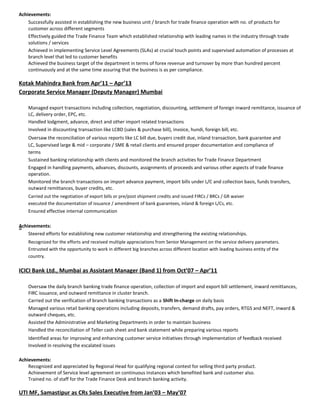 Achievements:
Successfully assisted in establishing the new business unit / branch for trade finance operation with no. of products for
customer across different segments
Effectively guided the Trade Finance Team which established relationship with leading names in the industry through trade
solutions / services
Achieved in implementing Service Level Agreements (SLAs) at crucial touch points and supervised automation of processes at
branch level that led to customer benefits
Achieved the business target of the department in terms of forex revenue and turnover by more than hundred percent
continuously and at the same time assuring that the business is as per compliance.
Kotak Mahindra Bank from Apr’11 – Apr’13
Corporate Service Manager (Deputy Manager) Mumbai
Managed export transactions including collection, negotiation, discounting, settlement of foreign inward remittance, issuance of
LC, delivery order, EPC, etc.
Handled lodgment, advance, direct and other import related transactions
Involved in discounting transaction like LCBD (sales & purchase bill), invoice, hundi, foreign bill, etc.
Oversaw the reconciliation of various reports like LC bill due, buyers credit due, inland transaction, bank guarantee and
LC, Supervised large & mid – corporate / SME & retail clients and ensured proper documentation and compliance of
terms
Sustained banking relationship with clients and monitored the branch activities for Trade Finance Department
Engaged in handling payments, advances, discounts, assignments of proceeds and various other aspects of trade finance
operation.
Monitored the branch transactions on import advance payment, import bills under L/C and collection basis, funds transfers,
outward remittances, buyer credits, etc.
Carried out the negotiation of export bills or pre/post shipment credits and issued FIRCs / BRCs / GR waiver
executed the documentation of issuance / amendment of bank guarantees, inland & foreign L/Cs, etc.
Ensured effective internal communication
Achievements:a
Steered efforts for establishing new customer relationship and strengthening the existing relationships.
Recognized for the efforts and received multiple appreciations from Senior Management on the service delivery parameters.
Entrusted with the opportunity to work in different big branches across different location with leading business entity of the
country.
ICICI Bank Ltd., Mumbai as Assistant Manager (Band 1) from Oct’07 – Apr’11
Oversaw the daily branch banking trade finance operation, collection of import and export bill settlement, inward remittances,
FIRC issuance, and outward remittance in cluster branch.
Carried out the verification of branch banking transactions as a Shift In-charge on daily basis
Managed various retail banking operations including deposits, transfers, demand drafts, pay orders, RTGS and NEFT, inward &
outward cheques, etc.
Assisted the Administrative and Marketing Departments in order to maintain business
Handled the reconciliation of Teller cash sheet and bank statement while preparing various reports
Identified areas for improving and enhancing customer service initiatives through implementation of feedback received
Involved in resolving the escalated issues
Achievements:
Recognized and appreciated by Regional Head for qualifying regional contest for selling third party product.
Achievement of Service level agreement on continuous instances which benefited bank and customer also.
Trained no. of staff for the Trade Finance Desk and branch banking activity.
UTI MF, Samastipur as CRs Sales Executive from Jan’03 – May’07
 