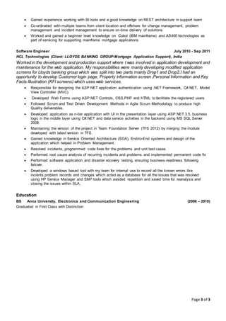 Page 3 of 3
 Gained experience working with BI tools and a good knowledge on REST architecture in support team
 Co-ordinated with multiple teams from client location and offshore for change management, problem
management and incident management to ensure on-time delivery of solutions
 Worked and gained a beginner level knowledge on Cobol (IBM mainframe) and AS400 technologies as
part of servicing for supporting mainframe mortgage applications
Software Engineer July 2010 - Sep 2011
HCL Technologies (Client: LLOYDS BANKING GROUP-Mortgage Application Support), India
Worked in the development and production support where I was involved in application development and
maintenance for the web application. My responsibilities were mainly developing modified application
screens for Lloyds banking group which was split into two parts mainly Drop1 and Drop2.I had an
opportunity to develop Customer login page, Property information screen ,Personal Information and Key
Facts Illustration (KFI screens) which uses web services.
 Responsible for designing the ASP.NET application authentication using .NET Framework, C#.NET, Model
View Controller (MVC).
 Developed Web Forms using ASP.NET Controls, CSS,PHP and HTML to facilitate the registered users
 Followed Scrum and Test Driven Development Methods in Agile Scrum Methodology to produce high
Quality deliverables.
 Developed application as n-tier application with UI in the presentation layer using ASP.NET 3.5, business
logic in the middle layer using C#.NET and data service activities in the backend using MS SQL Server
2008.
 Maintaining the version of the project in Team Foundation Server (TFS 2012) by merging the module
developed with latest version in TFS.
 Gained knowledge in Service Oriented Architecture (SOA), End-to-End systems and design of the
application which helped in Problem Management.
 Resolved incidents, programmed code fixes for the problems and unit test cases
 Performed root cause analysis of recurring incidents and problems and implemented permanent code fix
 Performed software application and disaster recovery testing, ensuring business-readiness following
failover.
 Developed a windows based tool with my team for internal use to record all the known errors like
incients,problem records and changes which acted as a database for all the issues that was resolved
using HP Service Manager and SM7 tools which avoided repetition and saved time for reanalysis and
closing the issues within SLA,
Education
BS Anna University, Electronics and Communication Engineering (2006 – 2010)
Graduated in First Class with Distinction
 