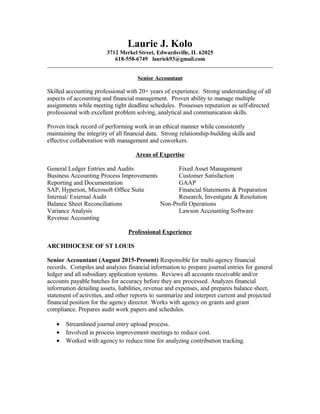 Laurie J. Kolo
3712 Merkel Street, Edwardsville, IL 62025
618-558-6749 lauriek93@gmail.com
Senior Accountant
Skilled accounting professional with 20+ years of experience. Strong understanding of all
aspects of accounting and financial management. Proven ability to manage multiple
assignments while meeting tight deadline schedules. Possesses reputation as self-directed
professional with excellent problem solving, analytical and communication skills.
Proven track record of performing work in an ethical manner while consistently
maintaining the integrity of all financial data. Strong relationship-building skills and
effective collaboration with management and coworkers.
Areas of Expertise
General Ledger Entries and Audits Fixed Asset Management
Business Accounting Process Improvements Customer Satisfaction
Reporting and Documentation GAAP
SAP, Hyperion, Microsoft Office Suite Financial Statements & Preparation
Internal/ External Audit Research, Investigate & Resolution
Balance Sheet Reconciliations Non-Profit Operations
Variance Analysis Lawson Accounting Software
Revenue Accounting
Professional Experience
ARCHDIOCESE OF ST LOUIS
Senior Accountant (August 2015-Present) Responsible for multi-agency financial
records. Compiles and analyzes financial information to prepare journal entries for general
ledger and all subsidiary application systems. Reviews all accounts receivable and/or
accounts payable batches for accuracy before they are processed. Analyzes financial
information detailing assets, liabilities, revenue and expenses, and prepares balance sheet,
statement of activities, and other reports to summarize and interpret current and projected
financial position for the agency director. Works with agency on grants and grant
compliance. Prepares audit work papers and schedules.
• Streamlined journal entry upload process.
• Involved in process improvement meetings to reduce cost.
• Worked with agency to reduce time for analyzing contribution tracking.
 