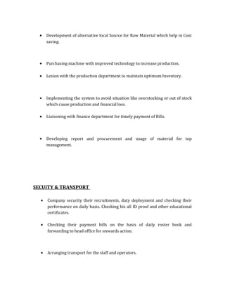 • Development of alternative local Source for Raw Material which help in Cost
saving.
• Purchasing machine with improved technology to increase production.
• Lesion with the production department to maintain optimum Inventory.
• Implementing the system to avoid situation like overstocking or out of stock
which cause production and financial loss.
• Liaisoning with finance department for timely payment of Bills.
• Developing report and procurement and usage of material for top
management.
SECUITY & TRANSPORT
• Company security their recruitments, duty deployment and checking their
performance on daily basis. Checking his all ID proof and other educational
certificates.
• Checking their payment bills on the basis of daily roster book and
forwarding to head office for onwards action.
• Arranging transport for the staff and operators.
 