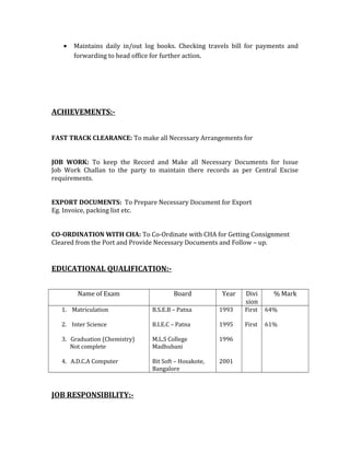 • Maintains daily in/out log books. Checking travels bill for payments and
forwarding to head office for further action.
ACHIEVEMENTS:-
FAST TRACK CLEARANCE: To make all Necessary Arrangements for
JOB WORK: To keep the Record and Make all Necessary Documents for Issue
Job Work Challan to the party to maintain there records as per Central Excise
requirements.
EXPORT DOCUMENTS: To Prepare Necessary Document for Export
Eg. Invoice, packing list etc.
CO-ORDINATION WITH CHA: To Co-Ordinate with CHA for Getting Consignment
Cleared from the Port and Provide Necessary Documents and Follow – up.
EDUCATIONAL QUALIFICATION:-
Name of Exam Board Year Divi
sion
% Mark
1. Matriculation
2. Inter Science
3. Graduation (Chemistry)
Not complete
4. A.D.C.A Computer
B.S.E.B – Patna
B.I.E.C – Patna
M.L.S College
Madhubani
Bit Soft – Hosakote,
Bangalore
1993
1995
1996
2001
First
First
64%
61%
JOB RESPONSIBILITY:-
 