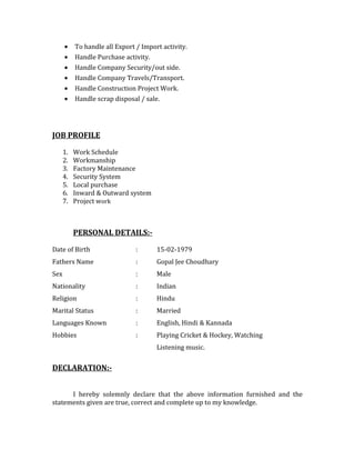 • To handle all Export / Import activity.
• Handle Purchase activity.
• Handle Company Security/out side.
• Handle Company Travels/Transport.
• Handle Construction Project Work.
• Handle scrap disposal / sale.
JOB PROFILE
1. Work Schedule
2. Workmanship
3. Factory Maintenance
4. Security System
5. Local purchase
6. Inward & Outward system
7. Project work
PERSONAL DETAILS:-
Date of Birth : 15-02-1979
Fathers Name : Gopal Jee Choudhary
Sex : Male
Nationality : Indian
Religion : Hindu
Marital Status : Married
Languages Known : English, Hindi & Kannada
Hobbies : Playing Cricket & Hockey, Watching
Listening music.
DECLARATION:-
I hereby solemnly declare that the above information furnished and the
statements given are true, correct and complete up to my knowledge.
 