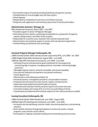 ▪ Cost benefit analysis of existing and piloted banking and payment services.
▪ Compiled data for annual budget and cash flow reports.
▪ Check deposits.
▪ Responsible for establishment and closure of all bank accounts.
▪ Prepared credit applications and necessary documents for banks and vendors.
Administrative Assistant (Chicago, IL)
AMLI Residential Corporate, March 2007 – July 2007
▪ Provided support to Senior VP Regional Manager.
▪ Generated variance reports, composing correspondences, preparation of expense
reports, billing analysis, and other ad hoc projects.
▪ Responsible for customer issue resolution that reached corporate level.
▪ Administrative and analytical support to onsite staff and education department.
▪ Verified billing and allocated costs accordingly.
Assistant Property Manager (Indianapolis, IN)
♦ AMLI Carmel Center (AMLI owned and later acquired by NTS), June 2006 - Jan. 2007
♦ AMLI Eagle Creek (AMLI Residential), August 2005 - June 2006
♦ Willow Lake (NTS Development Company), June 2004 - June 2005
▪ Achieved financial and operational goals established for the property by
maintaining high occupancy, managing accounts receivable, and having budget
awareness.
▪ Managed expense control, accounts receivable, and account payables.
▪ Pursued and collected rent payments and posted remittance.
▪ Check deposit runs.
▪ Maintained a rental delinquency below 1%.
▪ Answerd inquiries, investigated complaints, and provided resolution.
▪ Prepared and maintained accurate records, reports, and documents.
▪ Approved and provided accurate bill codes to invoices.
▪ Generated and reviewed monthly variance reports and income forecasts.
▪ Consistent analysis and review of GL to ensure accurate billing of clients.
▪ Coordinated and obtained administrative aspects of inter-office procedures needed.
Leasing Consultant (Indianapolis, IN)
♦ AMLI Carmel Center (AMLI Residential), June 2005 - August 2005
♦ Willow Lake (NTS Development Company), June 2003 – June 2005
▪ Increased sales by identifying customer needs, overcoming objections, and providing
solutions.
▪ Built resident retention through participation in community events, renewal
programs, and customer service efforts.
▪ Participated in ongoing corporate branding and merchandising of communities.
 