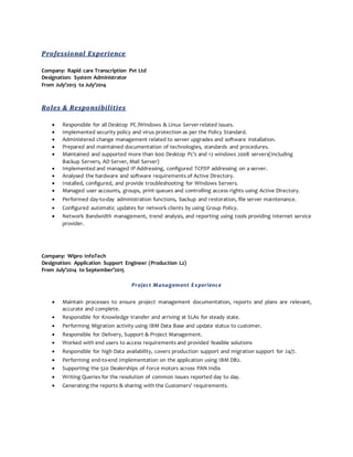 Professional Experience
Company: Rapid care Transcription Pvt Ltd
Designation: System Administrator
From July’2013 to July’2014
Roles & Responsibilities
 Responsible for all Desktop PC /Windows & Linux Server related issues.
 Implemented security policy and virus protection as per the Policy Standard.
 Administered change management related to server upgrades and software installation.
 Prepared and maintained documentation of technologies, standards and procedures.
 Maintained and supported more than 600 Desktop Pc’s and 12 windows 2008 servers(Including
Backup Servers, AD Server, Mail Server)
 Implemented and managed IP Addressing, configured TCP/IP addressing on a server.
 Analysed the hardware and software requirements of Active Directory.
 Installed, configured, and provide troubleshooting for Windows Servers.
 Managed user accounts, groups, print queues and controlling access rights using Active Directory.
 Performed day-to-day administration functions, backup and restoration, file server maintenance.
 Configured automatic updates for network clients by using Group Policy.
 Network Bandwidth management, trend analysis, and reporting using tools providing Internet service
provider.
Company: Wipro InfoTech
Designation: Application Support Engineer (Production L2)
From July’2014 to September’2015
Project Management Experience
 Maintain processes to ensure project management documentation, reports and plans are relevant,
accurate and complete.
 Responsible for Knowledge transfer and arriving at SLAs for steady state.
 Performing Migration activity using IBM Data Base and update status to customer.
 Responsible for Delivery, Support & Project Management.
 Worked with end users to access requirements and provided feasible solutions
 Responsible for high Data availability, covers production support and migration support for 24/7.
 Performing end-to-end Implementation on the application using IBM DB2.
 Supporting the 520 Dealerships of Force motors across PAN India
 Writing Queries for the resolution of common issues reported day to day.
 Generating the reports & sharing with the Customers’ requirements.
 