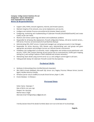 Company: Unilog Content Solutions Pvt Ltd
Designation: System Administrator
From September’2015 to till date
Roles & Responsibilities
 Support LANs, WANs, network segments, Internet, and intranet systems.
 Maintain integrity of the network, Linux server deployment, and security
 Configure and maintain Proxmox servers(Kernel & Container Based version)
 Configuring, monitoring and troubleshooting of Cyberoam Firewall (CR200ING&CR200ING) and create
a policy as per user needs.
 Monitors and reviews system logs and detect and troubleshoot problems
 Responsible for all backup like deployment, Firewall configuration Backup , AD server ,Summit server, ,
SVN server, Proxmox server(Include all virtual Machines Backup)
 Administrating DNS, DHCP servers. Created and managed user and group accounts in User Manager.
 Responsible for Active directory, GPO, Domain users, Administrating users and groups and given
appropriate permissions and privilege to access our LAN and Domain environment.
 Installation and Configuration of networks, router configuration and wireless access point/router with
security, TCP/IP, VPN, Content Filtering, Access Control Lists on router/switches, VLANs (port mapping,
naming etc.), and routing IP address in both LAN/WAN and wireless networks.)
 Maintaining Asset details using Summit server v4.1.4.1 and configure summit agent to all users.
 Taking periodic backup for Cyberoam Firewall to avoid the discrepancies.
Technical Skills
 Hardware & Networking (Cisco Certified Network Associate).
 DB2 (IBM & Oracle Database), Microsoft SQL Server 2012, Nagios, Proxmox VMware Server, Summit
Agent, McAfee Antivirus Console.
 Windows (server 2003 & 2008R2) & Linux& Oracle Servers, Hyper V, SAN.
 Oracle Database 11G Release 2
Personal Data
Father Name: Natarajan P
Date of Birth: 01st June 1991
Passport No: L6413799
Marital Status: Single
Alternate Email ‘ID:Vignesh952.vn@gmail.com
Declaration
I hereby declare that all the details furnished above are true to the best of my knowledge.
Regards,
 
