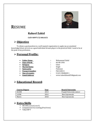 RESUME
Raheel Zahid
Cell # 00971524061651
 Objective
To obtain a good position in a well reputed organization to apply my accumulated
knowledge & best services as a good individual & team player in the practical field. I want to be at
the peak of my profession.
 Personal Profile:
 Father Name : Muhammad Zahid
 Date ofbirth : 06-08-1994
 Religion : Islam
 Marital Status : Single
 Nationality : Pakistani
 Passportnumber : PQ1168211
 Stay ofcountry : U.A.E ( SHARJAH )
 Email Address : www.raheelahmed55@gmail.com
 Educational Record:
Course/Degree Year Board/University
B.COM 2014 Punjab University Lahore
I.COM 2012 Bise Gujranwala
Matric 2010 Bise Gujranwala
 Extra Skills
 MS-Office(word,excel )
 Computerized Accounting.(Peachtree)
 Tally.ERP 9
 