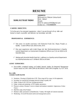 RESUME
SUNIL KUMAR YADAV
ADDRESS:
#235,ward no 7,Master Colony Kurali
Distt. - Mohali
Punjab.
Email Id: yadavsunil432@gmail.com
Contact no.- +918198886999
CAREER OBJECTIVE:
To be the part of an esteemed organization, where I can put forward all my skills and
learned as much as possible and elaborate my knowledge and skills.
PROFESSIONAL EXPERIENCE:
 Two years six months experience with Alchemist Foods Ltd., Ropar, Punjab, as
Quality Control Officer June 2012 to Dec 2014.
 One year experience with Jindal Drugs Ltd. Bari Brahmana(Jammu) in Quality
control Department as Environment Compliance Officer w.e.f. 01 Jan 2014 to 10
Feb 2015 Date.
 Woking with Asianlak Health Food Ltd . Ludhiana in a Quality control Department
as a Quality Execuitve w.e.f. 10 March 2015 to till Date
AUDIT EXPOSURES:
 Successfully completed training on Certified Internal Auditor for Integrated Management
System based on ( ISO 14001:2004 & BS OHSAS 18001:2007).Organise by TUV SUD.
Key skills
Asianlak health food ltd
 Sanitation, Cleaning & Disinfection (CIP- Three stage & Five stage ) of all equipments.
 Incoming raw material & Packaging material testing in quality lab.
 Online testing of all CAN Line seaming parameters.
 Online testing and monitoring of PET quality parameters.
 Physical, sensory, Chemical tests to evaluate and maintain standards ( Appearance,Colour,
Taste.)
 Shelf life study of the Product.
 Maintain online parameters on line(Brix,Gas Voulme, Fill height & Contents) materials.
 Monitoring of overall Document and record management system.
 