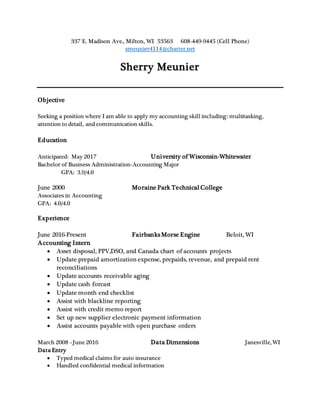 337 E. Madison Ave., Milton, WI 53563 608-449-9445 (Cell Phone)
smeunier4114@charter.net
Sherry Meunier
Objective
Seeking a position where I am able to apply my accounting skill including: multitasking,
attention to detail, and communication skills.
Education
Anticipated: May 2017 University of Wisconsin-Whitewater
Bachelor of Business Administration-Accounting Major
GPA: 3.9/4.0
June 2000 Moraine Park Technical College
Associates in Accounting
GPA: 4.0/4.0
Experience
June 2016-Present Fairbanks Morse Engine Beloit, WI
Accounting Intern
 Asset disposal, PPV,DSO, and Canada chart of accounts projects
 Update prepaid amortization expense, prepaids, revenue, and prepaid rent
reconciliations
 Update accounts receivable aging
 Update cash forcast
 Update month end checklist
 Assist with blackline reporting
 Assist with credit memo report
 Set up new supplier electronic payment information
 Assist accounts payable with open purchase orders
March 2008 –June 2016 Data Dimensions Janesville, WI
Data Entry
 Typed medical claims for auto insurance
 Handled confidential medical information
 