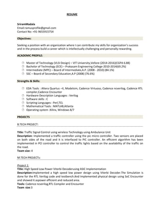 RESUME
SriramMadala
Email:ramusprofile@gmail.com
Contact No: +91-9655915754
Objectives:
Seeking a position with an organization where I can contribute my skills for organization’s success
and in the process build a career which is intellectually challenging and personally rewarding.
ACADEMIC PROFILE:
 Master of Technology (VLSI Design) – VIT University,Vellore (2014-2016)(CGPA 6.88) 
  Bachelor of Technology (ECE) – Prakasam Engineering College-2010-2014(69.2%) 
  Intermediate (MPC) – Board of Intermediate,A.P. (2008 - 2010) (84.1%) 
 SSC – Board of Secondary Education,A.P (2008) (76.6%) 
Strengths & Skills:
 EDA Tools : Altera Quartus –II, Modelsim, Cadence Virtuoso, Cadence ncverilog, Cadence RTL
 compiler,Cadence Encounter 
  Hardware Description Languages : Verilog 
  Software skills : C 
 Scripting Languages : Perl,TCL 
  Mathematical Tools : MATLAB,Atlanta 
 Operating system :Xilinx, Windows 8/7 
PROJECTS
B.TECH PROJECT:
Title: Traffic Signal Control using wireless Technology using Ambulance Unit
Description: Implemented a traffic controller using the pic micro controller. Two sensors are placed
on both sides of the road and it is interfaced to PIC controller. An efficient algorithm has been
implemented in PCI controller to control the traffic lights based on the availability of the traffic on
the road.
Team size: 4
M.TECH PROJECTs:
Project 1:
Title: High Speed Low Power Viterbi Decoderusing ASIC Implementation
Description:Implemented a high speed low power design using Viterbi Decoder.The Simulation is
done for the RTL Verilog code and testbench.And Implemented physical design using SoC Encounter
and showed it aspower efficient and reduced area.
Tools: Cadence ncverilog,RTL Compiler and Encounter
Team size:3
 