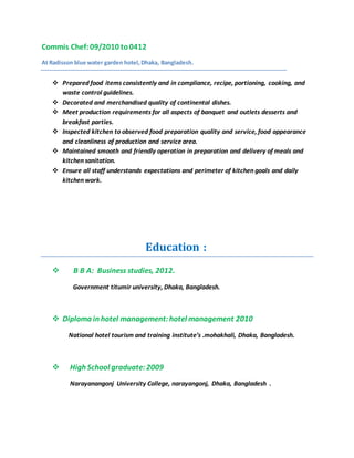 Commis Chef:09/2010 to0412
At Radisson blue water garden hotel,Dhaka, Bangladesh.
 Prepared food items consistently and in compliance, recipe, portioning, cooking, and
waste control guidelines.
 Decorated and merchandised quality of continental dishes.
 Meet production requirements for all aspects of banquet and outlets desserts and
breakfast parties.
 Inspected kitchen to observed food preparation quality and service, food appearance
and cleanliness of production and service area.
 Maintained smooth and friendly operation in preparation and delivery of meals and
kitchen sanitation.
 Ensure all staff understands expectations and perimeter of kitchen goals and daily
kitchen work.
Education :
 B B A: Business studies, 2012.
Government titumir university, Dhaka, Bangladesh.
 Diploma in hotel management:hotel management 2010
National hotel tourism and training institute’s .mohakhali, Dhaka, Bangladesh.
 High School graduate:2009
Narayanangonj University College, narayangonj, Dhaka, Bangladesh .
 