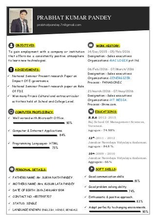 WORK HISTORY:
14/Dec/2015 - 05/Feb/2016
Designation:-Sales executives
Organizations:-RAC LOGIX pvt ltd.
06/Feb/2016 - 07/March/2016
Designation:-Sales executives
Organizations:-IENERGIZER.
Process:- PANASONIC
21/march/2016 - 07/may/2016
Designation:-Sales executives
Organizations:-HT MEDIA.
Process:-Shine.com.
OBJECTIVES:
To gain employment with a company or institution
that offers me a consistently positive atmosphere
to learn new technologies.
ACHIEVEMENTS:
 National Seminar Present research Paper on
Impact Of E-governance.
 National Seminar Present research paper on Role
Of FDI.
 Won many Prizes Cultural and extracurricular
activities held at School and College Level.
COMPUTER PROFICIENCY:
 Well versed with Microsoft Office.
 Computer & Internet Applications.
 Programming Languages- HTML
90%
84%
73%
 Good communication skills.
 Good problem solving ability.
 Enthusiastic & positive approach.
 Adapt perfectly to changing environments.
90%
81%
74%
83%
SOFT SKILLS:PERSONAL DETAILS:
 FATHERS NAME: Mr. SURYA NATH PANDEY
 MOTHERS NAME: Mrs. KUSUM LATA PANDEY
 DATE OF BIRTH: 26th JANUARY 1994
 CONTACT NO: +8577997707
 STATUS: SINGLE
 LANGUAGE KNOWN: ENGLISH, HINDI, BENGALI.
EDUCATION’S:
B.B.A-2012- 2015
Raj School Of Management Sciences,
Varanasi.
Aggregate:- 74.98%
12th-2011 - 2012
Jawahar Navodaya Vidyalaya Andaman.
Aggregate:- 84.8 %.
10th-2009 – 2010
Jawahar Navodaya Vidyalaya Andaman.
Aggregate:- 66 %
prabhatpandey.7n@gmail.com
PRABHAT KUMAR PANDEY
 