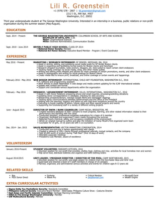 Lili R. Greenstein
+1 (978) 578 - 2807 | lili.greenstein@gmail.com
2212 I St., NW Apt. #607
Washington, D.C. 20052
Third year undergraduate student at The George Washington University. Interested in an internship in a business, public relations or non-profit
organization during the summer season (May-August).
EDUCATION
Sept. 2014 - Present THE GEORGE WASHINGTON UNIVERSITY: COLUMBIAN SCHOOL OF ARTS AND SCIENCES
BACHELOR OF ARTS, GPA: 2.56
Major: Organizational Sciences
Minor: Business Administration, Communication Studies
Sept. 2010 - June 2014 BEVERLY PUBLIC HIGH SCHOOL: CLASS OF 2014
• National Honor Society: Member
• National Art Honor Society: Executive Board Member - Program / Event Coordinator
EXPERIENCE
May 2016 - Present MARKETING / RESEARCH INTERNSHIP: RF BINDER, NEEDHAM, MA, 2016
• Assist in writing, editing, and publishing social media posts for RF Binder Boston clients
• Assist in organizing and facilitating formal events for Boston clients and franchises
• Research prospect journalists, news anchors, bloggers, etc. best suited to report certain client endeavors
• Tracking media coverage via social media, news, and other media outlets
• Writing and editing press releases and pitches for news coverage of certain promotions, events, and other client endeavors
• Assist in photography and writing for social postings for Boston clients
• Create media lists to ensure print, broadcast, and online coverage or certain events and happenings
February 2016 - May 2016 WEB DESIGN INTERNSHIP: INTERNATIONAL CHILD ART FOUNDATION, WASHINGTON D.C., 2016
• IT, software and programming assistant
• Work directly to assist Webmaster in web design and media content updating for the ICAF international website
• Update web content and format
• Support and coordinate various departments within the organization
February - May 2016 RESEARCH / ADVANCEMENT INTERNSHIP: HILLEL INTERNATIONAL, WASHINGTON D.C., 2016
• Assist in with Donor Relations answering phone and email inquiries, processing/soliciting donations
• Updating donor correspondence in database, checking for data accuracy
• Researching prospects/donors, manage Google Alerts and newspaper clippings
• Tracking donor communications between Advancement and the Office of the President
• Helping with the planning, logistics and follow-up with high-level receptions around the country
• Executing in-house mailings of letters, tribute cards and other special projects and events
• Supporting the fundraising staff in a variety of different writing projects
June - August 2015 DIRECTOR OF SWIM / BUNK COUNSELOR: CAMP MICAH, BRIDGETON, ME
• Created standard database of 500+ campers to track progress, learning, and other related information related to their
performance and standing with the camp
• Conducted standard, professional employee evaluations for a team of 6 member
• Organized, facilitated and supervised 3 swim meets throughout the summer
• Reported hourly chemical, safety, and occupancy conditions of the environment
• Wrote an original manual to outline and plan the initiation of Camp Micah’s first organized swim team
• Counselor for 19 girls, 15-16 years-old with 5 co-counselors
Dec. 2014 - Jan. 2015 SALES REPRESENTATIVE: VECTOR MARKETING CORPORATION, 2014
• Conducted one-one-one in person appointments with clients
• Created a network of 200+ clients through professional referrals, mutual contacts, and the company
• Sold $5,000 worth of product during “Fast Start” (first 10 days of work)
• Attended corporate meetings
• President’s Club Member; award of excellence
VOLUNTEERISM
January 2016-Present STUDENT VOLUNTEER: MARIAM’S KITCHEN, 2016
• Volunteer position for non-profit that provides, shelter, food, clothing and misc. activities for local homeless men and women
• Help serve food, distribute toiletries and organize and fulfill clothing orders
August 2014/2015 UNIT LEADER / PROGRAM DIRECTOR / DIRECTOR OF THE POOL: CAMP NORTHBOUND, 2015
• Volunteer position for non-profit, one-week session for children from the Dorchester Boys and Girls’ Club
• Supervised and directed a team of 5 staff members in charge of 10 campers
• Planned, organized, and administered various activities and events for children ages 8-13 years old
RELATED SKILLS
• Box
• PIDI Donor Direct
• Gorkana
• iWave Pro
• Critical Mention
• peoplesmart.com
• Microsoft Excel
• Wealth Engine
EXTRA CURRICULAR ACTIVITIES
• Sigma Delta Tau Panhellenic Sorority: Standards Committee
• Philippine Cultural Society: Executive Board Member - Webmaster, Philippine Culture Show - Costume Director
• East Asian and Pacific Islander Committee: Heritage Planning Committee
• Hillel at The George Washington University: Member
• GW Multicultural Society: Member
 