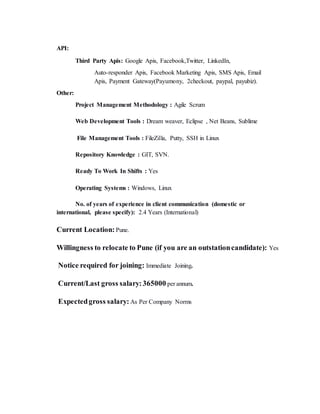 API:
Third Party Apis: Google Apis, Facebook,Twitter, LinkedIn,
Auto-responder Apis, Facebook Marketing Apis, SMS Apis, Email
Apis, Payment Gateway(Payumony, 2checkout, paypal, payubiz).
Other:
Project Management Methodology : Agile Scrum
Web Development Tools : Dream weaver, Eclipse , Net Beans, Sublime
File Management Tools : FileZilla, Putty, SSH in Linux
Repository Knowledge : GIT, SVN.
Ready To Work In Shifts : Yes
Operating Systems : Windows, Linux
No. of years of experience in client communication (domestic or
international, please specify): 2.4 Years (International)
Current Location: Pune.
Willingness to relocate to Pune (if you are an outstationcandidate): Yes
Notice required for joining: Immediate Joining.
Current/Last gross salary:365000 per annum.
Expectedgross salary: As Per Company Norms
 